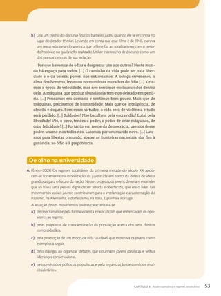 h) Leia um trecho do discurso final do barbeiro judeu quando ele se encontra no
lugar do ditador Hynkel. Levando em conta que esse filme é de 1940, escreva
um texto relacionando a crítica que o filme faz ao totalitarismo com o perío-
do histórico no qual ele foi realizado. Utilize este trecho de discurso como um
dos pontos centrais de sua redação:
Por que havemos de odiar e desprezar uns aos outros? Neste mun-
do há espaço para todos. [...] O caminho da vida pode ser o da liber-
dade e o da beleza, porém nos extraviamos. A cobiça envenenou a
alma dos homens, levantou no mundo as muralhas do ódio [...]. Cria-
mos a época da velocidade, mas nos sentimos enclausurados dentro
dela. A máquina que produz abundância tem-nos deixado em penú-
ria. [...] Pensamos em demasia e sentimos bem pouco. Mais que de
máquinas, precisamos de humanidade. Mais que de inteligência, de
afeição e doçura. Sem essas virtudes, a vida será de violência e tudo
será perdido. [...] Soldados! Não batalheis pela escravidão! Lutai pela
liberdade! Vós, o povo, tendes o poder, o poder de criar máquinas, de
criar felicidade! [...] Portanto, em nome da democracia, usemos desse
poder, unamo-nos todos nós. Lutemos por um mundo novo. [...] Lute-
mos para libertar o mundo, abater as fronteiras nacionais, dar fim à
ganância, ao ódio e à prepotência.
De olho na universidade
6. (Enem-2009) Os regimes totalitários da primeira metade do século XX apoia-
ram-se fortemente na mobilização da juventude em torno da defesa de ideias
grandiosas para o futuro da nação. Nesses projetos, os jovens deveriam entender
que só havia uma pessoa digna de ser amada e obedecida, que era o líder. Tais
movimentos sociais juvenis contribuíram para a implantação e a sustentação do
nazismo, na Alemanha, e do fascismo, na Itália, Espanha e Portugal.
A atuação desses movimentos juvenis caracterizava-se:
a) pelo sectarismo e pela forma violenta e radical com que enfrentavam os opo-
sitores ao regime.
b) pelas propostas de conscientização da população acerca dos seus direitos
como cidadãos.
c) pela promoção de um modo de vida saudável, que mostrava os jovens como
exemplos a seguir.
d) pelo diálogo, ao organizar debates que opunham jovens idealistas e velhas
lideranças conservadoras.
e) pelos métodos políticos populistas e pela organização de comícios mul-
titudinários.
53
CAPÍTULO 3 Abalo capitalista e regimes totalitários
 