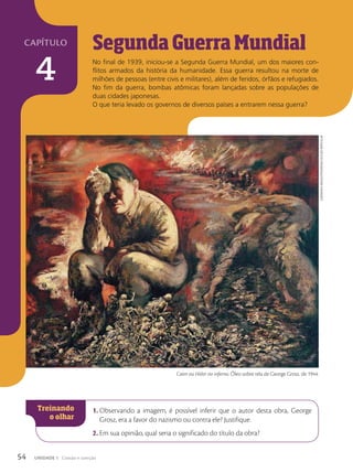 Segunda Guerra Mundial
No final de 1939, iniciou-se a Segunda Guerra Mundial, um dos maiores con-
flitos armados da história da humanidade. Essa guerra resultou na morte de
milhões de pessoas (entre civis e militares), além de feridos, órfãos e refugiados.
No fim da guerra, bombas atômicas foram lançadas sobre as populações de
duas cidades japonesas.
O que teria levado os governos de diversos países a entrarem nessa guerra?
1. Observando a imagem, é possível inferir que o autor desta obra, George
Grosz, era a favor do nazismo ou contra ele? Justifique.
2. Em sua opinião, qual seria o significado do título da obra?
Caim ou Hitler no inferno. Óleo sobre tela de George Grosz, de 1944.
Album/Akg-imAges/FotoArenA/coleção
pArticulAr
54 UNIDADE 1 Coesão e coerção
capítulo
4
 