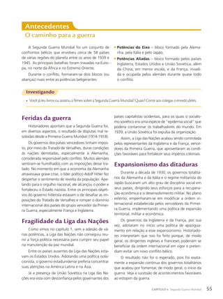 Feridas da guerra
Historiadores apontam que a Segunda Guerra foi,
em diversos aspectos, o resultado de disputas mal re-
solvidas desde a Primeira Guerra Mundial (1914-1918).
Os governos dos países vencedores tinham impos-
to, por meio do Tratado de Versalhes, duras condições
às nações derrotadas, especialmente à Alemanha,
considerada responsável pelo conflito. Muitos alemães
sentiram-se humilhados com as imposições desse tra-
tado. No momento em que a economia da Alemanha
atravessava grave crise, o líder político Adolf Hitler fez
despertar o sentimento de revolta da população. Ape-
lando para o orgulho nacional, ele alcançou o poder e
fortaleceu o Estado nazista. Entre os principais objeti-
vos do governo hitlerista estavam o de desafiar as im-
posições do Tratado de Versalhes e romper o domínio
internacional dos países do grupo vencedor da Primei-
ra Guerra, especialmente França e Inglaterra.
Fragilidade da Liga das Nações
Como vimos no capítulo 1, sem a adesão de vá-
rias potências, a Liga das Nações não conseguiu reu-
nir a força política necessária para cumprir seu papel
na manutenção da paz mundial.
Entre os países ausentes da Liga das Nações esta-
vam os Estados Unidos. Adotando uma política isola-
cionista, o governo estadunidense preferia concentrar
suas atenções na América Latina e na Ásia.
Já a presença da União Soviética na Liga das Na-
ções era vista com desconfiança pelos governantes dos
Antecedentes
O caminho para a guerra
A Segunda Guerra Mundial foi um conjunto de
confrontos bélicos que envolveu cerca de 58 países
de várias regiões do planeta entre os anos de 1939 e
1945. As principais batalhas foram travadas na Euro-
pa, no norte da África e no Extremo Oriente.
Durante o conflito, formaram-se dois blocos (ou
alianças) rivais entre as potências beligerantes:
• Potências do Eixo – bloco formado pela Alema-
nha, pela Itália e pelo Japão;
• Potências Aliadas – bloco formado pelos países
Inglaterra, Estados Unidos e União Soviética, além
da China, em menor escala, e da França, invadi-
da e ocupada pelos alemães durante quase todo
o conflito.
Investigando
• Você já leu livros ou assistiu a filmes sobre a Segunda Guerra Mundial? Quais? Conte aos colegas o enredo deles.
países capitalistas ocidentais, para os quais o socialis-
mo soviético era uma espécie de “epidemia social” que
poderia contaminar os trabalhadores do mundo. Em
1939, a União Soviética foi expulsa da organização.
Assim, a Liga das Nações acabou sendo controlada
pelos representantes da Inglaterra e da França, vence-
dores da Primeira Guerra, que aproveitaram as condi-
ções favoráveis para fortalecer seus impérios coloniais.
Expansionismo das ditaduras
Durante a década de 1930, os governos totalitá-
rios da Alemanha e da Itália e o regime militarista do
Japão buscaram um alto grau de disciplina social em
seus países, dirigindo seus esforços para a recupera-
ção econômica e o desenvolvimento militar. No plano
externo, empenharam-se em modificar a ordem in-
ternacional estabelecida pelos vencedores da Primei-
ra Guerra, implementando uma política de expansão
territorial, militar e econômica.
Os governos da Inglaterra e da França, por sua
vez, adotaram no início uma política de apazigua-
mento em relação a esse expansionismo. Historiado-
res interpretam que isso foi feito porque, de modo
geral, os dirigentes ingleses e franceses poderiam se
beneficiar da ordem internacional em vigor e preten-
diam evitar um novo conflito bélico.
O resultado não foi o esperado, pois foi exata-
mente a expansão contínua dos governos totalitários
que acabou por fomentar, de modo geral, o início da
guerra. Veja a sucessão de acontecimentos favoráveis
ao estopim da guerra.
55
CAPÍTULO 4 Segunda Guerra Mundial
 