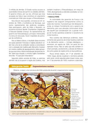 3 milhões de alemães. O Estado nazista acusava as
autoridades tchecas de oprimir os cidadãos alemães.
O governo tcheco, por sua vez, afirmava que essa
acusação era falsa e que constituía um argumento
inventado por Hitler para ocupar a Tchecoslováquia.
Para discutir essa questão, convocou-se em se-
tembro de 1938 a Conferência de Munique, que
reuniu representantes das potências europeias.
Dela participaram, além de Hitler e Mussolini, os
primeiros-ministros Neville Chamberlain (Inglaterra)
e Édouard Daladier (França). Os representantes do
governo da Tchecoslováquia, principais interessados
no tema em discussão, foram impedidos de partici-
par da conferência.
Para os líderes tchecos, o resultado desse encontro
era quase previsível. Franceses e ingleses decidiram ce-
der mais uma vez às ambições nazistas e concordaram
com a anexação dos Sudetos pela Alemanha. Insistiam
em manter a política de apaziguamento, talvez pensan-
do que essa seria a última reivindicação territorial de Hi-
tler. Sobre essa situação, o ministro inglês Chamberlain
teria dito: “É a paz para nossa época”.
Seguindo ordens secretas de Hitler, os exércitos
alemães não só ocuparam a região dos Sudetos, mas
Observe, a seguir, uma caricatura de Hitler produzida durante o expansionismo nazista.
Interpretar fonte Expansionismo nazista
também invadiram a Tchecoslováquia, em março de
1939, desrespeitando as decisões acordadas na Con-
ferência de Munique.
• Pol™nia (1939)
As autoridades dos governos da França e da
Inglaterra não reagiram energicamente contra as
ações dos nazistas. É provável que não desejassem,
ainda, se indispor frontalmente com o governo da
Alemanha, pois suas atenções continuavam dirigi-
das àquele que consideravam ser o grande inimi-
go do mundo capitalista ocidental: o socialismo da
União Soviética.
Para surpresa das lideranças ocidentais, repre-
sentantes dos governos da União Soviética stalinista
e da Alemanha nazista — inimigos ideológicos —
assinaram, em agosto de 1939, um pacto de não
agressão mútua. Não se sabia que eles também ti-
nham acertado, secretamente, a divisão da Polônia e
de outros países da região entre as duas potências.
Pouco tempo depois, em 1o
de setembro de
1939, tropas alemãs invadiram o território polonês
pelo oeste, sendo seguidas pelas tropas russas, que,
em 17 de setembro de 1939, invadiram o lado leste.
• Como você interpretaria a caricatura, considerando a data em que ela foi feita e relacionando seus elementos
com o que ocorria naquele momento na Europa?
Caricatura
de 1938
representando
Hitler e suas
ambições em
relação à Europa.
O personagem
sobre o dedo
indicador
de Hitler é,
provavelmente,
Mussolini.
Alois
Derso

emery
kelen.
in:
revistA
ken,
1938/coleção
pArticulAr
57
CAPÍTULO 4 Segunda Guerra Mundial
 
