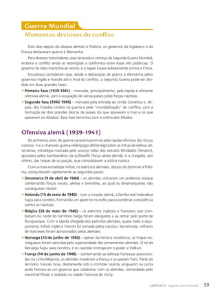 Ofensiva alemã (1939-1941)
Os primeiros anos da guerra caracterizaram-se pela rápida ofensiva das forças
nazistas. Foi a chamada guerra-relâmpago (Blitzkrieg) sobre as linhas de defesa ad-
versárias, estratégia marcada pelo avanço veloz dos veículos blindados (Panzers),
apoiados pelos bombardeios da Luftwaffe (força aérea alemã), e a chegada, por
último, das tropas de ocupação, que consolidavam a vitória nazista.
Com a nova estratégia militar, os exércitos alemães, depois de dominar a Polô-
nia, conquistaram rapidamente os seguintes países:
• Dinamarca (9 de abril de 1940) – os alemães utilizaram um poderoso ataque
combinando forças navais, aéreas e terrestres, ao qual os dinamarqueses não
conseguiram resistir.
• Holanda (15 de maio de 1940) – com a invasão alemã, a família real holandesa
fugiu para Londres, formando um governo no exílio para coordenar a resistência
contra os nazistas.
• Bélgica (28 de maio de 1940) – os exércitos ingleses e franceses que com-
batiam no norte do território belga foram obrigados a se retirar pelo porto de
Dunquerque. Com a rápida chegada dos exércitos alemães, quase todo o equi-
pamento militar inglês e francês foi tomado pelos nazistas. Na retirada, milhares
de franceses foram aprisionados pelos alemães.
• Noruega (10 de junho de 1940) – apesar da heroica resistência, as tropas no-
rueguesas foram vencidas pela superioridade dos armamentos alemães. O rei da
Noruega fugiu para Londres, e os nazistas entregaram o poder a Vidkun.
• França (14 de junho de 1940) – contornando as defesas francesas posiciona-
das na Linha Maginot, os alemães invadiram a França e ocuparam Paris. Parte do
território francês ficou diretamente sob o controle nazista, enquanto na outra
parte formou-se um governo que colaborou com os alemães, comandado pelo
marechal Pétain e sediado na cidade francesa de Vichy.
Dois dias depois do ataque alemão à Polônia, os governos da Inglaterra e da
França declararam guerra à Alemanha.
Para diversos historiadores, esse teria sido o começo da Segunda Guerra Mundial,
embora o conflito ainda se restringisse a confrontos entre essas três potências. O
governo da Itália mantinha-se neutro, e o Japão lutava isoladamente contra a China.
Estudiosos consideram que, desde a declaração de guerra à Alemanha pelos
governos inglês e francês até o final do conflito, a Segunda Guerra pode ser divi-
dida em duas grandes fases:
• Primeira fase (1939-1941) – marcada, principalmente, pela rápida e eficiente
ofensiva alemã, com a ocupação de vários países pelas forças nazistas;
• Segunda fase (1942-1945) – marcada pela entrada da União Soviética e, de-
pois, dos Estados Unidos na guerra e pela “mundialização” do conflito, com a
formação de dois grandes blocos de países (os que apoiavam o Eixo e os que
apoiavam os Aliados). Essa fase terminou com a vitória dos Aliados.
Guerra Mundial
Momentos decisivos do conflito
59
CAPÍTULO 4 Segunda Guerra Mundial
 