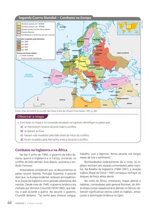 • Com base no mapa e no conteúdo estudado no capítulo, identifique os países que:
a) se mantiveram neutros durante todo o conflito;
b) se aliaram ao Eixo;
c) haviam sido invadidos pela Itália antes do início do conflito;
d) foram invadidos pela Alemanha antes e durante o conflito.
Observar o mapa
NORUEGA
SUÉCIA
FINLÂNDIA
DINAMARCA
GRÃ-
-BRETANHA
IRLANDA
PAÍSES
BAIXOS
BÉLGICA ALEMANHA POLÔNIA
ALEMANHA
LITUÂNIA
ESTÔNIA
LETÔNIA
UNIÃO SOVIÉTICA
PORTUGAL
ESPANHA
FRANÇA
ITÁLIA
Córsega
Sardenha
Sicília
Creta
Chipre
ÁUSTRIA
TCHECOSLOVÁQUIA
HUNGRIA
ROMÊNIA
IUGOSLÁVIA BULGÁRIA
ALBÂNIA
GRÉCIA TURQUIA
SÍRIA
IRÃ
IRAQUE
LÍBANO
PALESTINA
TRANSJORDÂNIA
ARÁBIA
EGITO
LÍBIA
TUNÍSIA
ARGÉLIA
NORMANDIA
RENÂNIA
ISLÂNDIA
LUX.
SUÍÇA
OCEANO
ATLÂNTICO
MAR MEDITERRÂNEO
MAR NEGRO
M
AR
CÁSPIO
MAR DO
NORTE
Estreito de
Gibraltar
MAR
B
Á
L
T
I
C
O
40º N
10º L
Território alemão em 1/9/1939
Território italiano em 1/9/1939
Estados aliados do Eixo Roma-Berlim
Estados Neutros
em 1939
em 1940
frente ocidental
frente oriental (soviéticos)
em 1941
em 1942
Grã-Bretanha e territórios sob seu controle
Territórios ocupados pela Alemanha
Avanço das forças aliadas
0 417 km
Segunda Guerra Mundial – Combates na Europa
Combates na Inglaterra e na África
No dia 3 junho de 1940, o governo da Itália de-
clarou guerra à Inglaterra e à França, entrando no
conflito do lado alemão. Dias depois, ocorreria a ren-
dição francesa.
Historiadores consideram que, se descontarmos os
países neutros (Irlanda, Portugal, Espanha), é possível
dizer que, na Europa ocidental, restavam principalmen-
te as forças da Inglaterra como grandes adversárias dos
nazistas. Desde maio de 1940, o governo britânico era
chefiado por Winston Churchill (1874-1965), que lide-
rou o país durante a guerra. Ao assumir o governo,
Churchill declarou: “Só tenho para oferecer sangue,
trabalho, suor e lágrimas. Temos perante nós longos
meses de luta e sofrimento”.
Bombardeados violentamente dia e noite, os in-
gleses resistiam aos ataques comandados pelos nazis-
tas. Na Batalha da Inglaterra (1940-1941), a aviação
inglesa (Royal Air Force – RAF) conseguiu rechaçar os
ataques da força aérea alemã.
No norte da África, entretanto, tropas alemãs e
italianas, comandadas pelo general Rommel, do Afri-
ka Korps (corpo expedicionário alemão na África), ob-
tiveram significativas vitórias sobre os ingleses, amea-
çando a dominação britânica no Egito.
Fonte: Atlas da história do mundo. São Paulo: Folha de S.Paulo/Times Books, 1995. p. 268.
siDnei
mourA
60 UNIDADE 1 Coesão e coerção
 