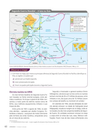 • Com base no mapa, que mostra as principais ofensivas da Segunda Guerra Mundial no Pacífico, identifique as
ilhas, as regiões e os países que:
a) pertenciam ao Império Japonês;
b) eram protetorados do Japão;
c) foram ocupados pelo Japão durante a Segunda Guerra.
Observar o mapa
Derrota nazista na URSS
As mais terríveis batalhas da Segunda Guerra fo-
ram travadas na frente oriental europeia, entre ale-
mães e soviéticos. Foi lá que o governo de Hitler con-
centrou a maior parte do exército nazista (cerca de
65%), seus melhores equipamentos militares e suas
tropas de elite.
Entre junho de 1941 e agosto de 1942, os exér-
citos alemães – apoiados por aliados húngaros, fin-
landeses e italianos – avançaram de modo fulminante
pelo território da União Soviética, aniquilando cerca
de um terço de seu exército.
30º N
140º L
OCEANO
PACÍFICO
MONGÓLIA
CHINA
SIÃO
BIRMÂNIA
INDOCHINA
FORMOSA
MALÁSIA
FILIPINAS
NOVA
GUINÉ
AUSTRÁLIA
JAPÃO
COREIA Tóquio
Hiroshima
Seul
Nagasaki
Pequim
Manchúria
Nanquim
Xangai
Hong Kong
Hanói
Saigon
Bangkok
Rangum Manila
Cingapura
Port
Moresby
Port Darwin
Ilhas Aleutas
Sacalina
Ilhas Curilas
Ilhas Marianas
Saipan
Guam
Wake
Midway
HAVAÍ
Pearl Harbor
Ilhas Marshall
Ilhas Gilbert
Ilhas Fênix
Ilhas Fiji
Novas
Hébridas
Ilhas Salomão
Arquipélago
de Bismarck
Timor
Java
Bornéu
Molucas
Iwojima
Okinawa
URSS
Sumatra
Império japonês
Domínio japonês em 7/12/1941
Protetorado japonês
Território ocupado
Estado aliado
Limites máximos da
expansão japonesa (1942)
Incursões japonesas
Ofensiva aliada
0 900 km
Segunda Guerra Mundial – A luta na Ásia
1 Cf. VOLKOGONOV, Dmitri. Stalin – triunfo e tragédia. Rio de Janeiro: Nova Fronteira, 2004. p. 523.
Segundo o historiador e general soviético Dmitri
Volkogonov, calcula-se que na luta contra os nazistas
tenham morrido de 26 a 27 milhões de pessoas, entre
militares e civis, dos quais cerca de 10 milhões caíram
nos campos de batalha ou morreram em prisões.1
Em setembro de 1942, veículos blindados do exér-
cito alemão entraram na cidade de Stalingrado (atual
Volgogrado), situada às margens do rio Volga, onde se-
ria travada uma das mais sangrentas batalhas da Segun-
da Guerra. Os combates ocorreram inclusive no corpo
a corpo entre as ruínas das ruas, casas, fábricas e edi-
ficações. Foram mais de dois meses enfrentando uma
siDnei
mourA
Fonte: ALBUQUERQUE, Manoel Maurício de et al. Atlas histórico escolar. 8. ed. Rio de Janeiro: MEC/Fename, 1986. p. 157.
62 UNIDADE 1 Coesão e coerção
 