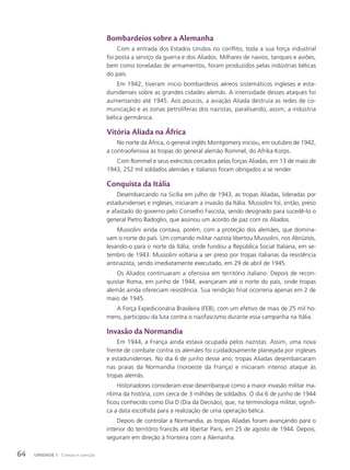 Bombardeios sobre a Alemanha
Com a entrada dos Estados Unidos no conflito, toda a sua força industrial
foi posta a serviço da guerra e dos Aliados. Milhares de navios, tanques e aviões,
bem como toneladas de armamentos, foram produzidos pelas indústrias bélicas
do país.
Em 1942, tiveram início bombardeios aéreos sistemáticos ingleses e esta-
dunidenses sobre as grandes cidades alemãs. A intensidade desses ataques foi
aumentando até 1945. Aos poucos, a aviação Aliada destruía as redes de co-
municação e as zonas petrolíferas dos nazistas, paralisando, assim, a indústria
bélica germânica.
Vitória Aliada na África
No norte da África, o general inglês Montgomery iniciou, em outubro de 1942,
a contraofensiva às tropas do general alemão Rommel, do Afrika Korps.
Com Rommel e seus exércitos cercados pelas forças Aliadas, em 13 de maio de
1943, 252 mil soldados alemães e italianos foram obrigados a se render.
Conquista da Itália
Desembarcando na Sicília em julho de 1943, as tropas Aliadas, lideradas por
estadunidenses e ingleses, iniciaram a invasão da Itália. Mussolini foi, então, preso
e afastado do governo pelo Conselho Fascista, sendo designado para sucedê-lo o
general Pietro Badoglio, que assinou um acordo de paz com os Aliados.
Mussolini ainda contava, porém, com a proteção dos alemães, que domina-
vam o norte do país. Um comando militar nazista libertou Mussolini, nos Abrúzios,
levando-o para o norte da Itália, onde fundou a República Social Italiana, em se-
tembro de 1943. Mussolini voltaria a ser preso por tropas italianas da resistência
antinazista, sendo imediatamente executado, em 29 de abril de 1945.
Os Aliados continuaram a ofensiva em território italiano. Depois de recon-
quistar Roma, em junho de 1944, avançaram até o norte do país, onde tropas
alemãs ainda ofereciam resistência. Sua rendição final ocorreria apenas em 2 de
maio de 1945.
A Força Expedicionária Brasileira (FEB), com um efetivo de mais de 25 mil ho-
mens, participou da luta contra o nazifascismo durante essa campanha na Itália.
Invasão da Normandia
Em 1944, a França ainda estava ocupada pelos nazistas. Assim, uma nova
frente de combate contra os alemães foi cuidadosamente planejada por ingleses
e estadunidenses. No dia 6 de junho desse ano, tropas Aliadas desembarcaram
nas praias da Normandia (noroeste da França) e iniciaram intenso ataque às
tropas alemãs.
Historiadores consideram esse desembarque como a maior invasão militar ma-
rítima da história, com cerca de 3 milhões de soldados. O dia 6 de junho de 1944
ficou conhecido como Dia D (Dia da Decisão), que, na terminologia militar, signifi-
ca a data escolhida para a realização de uma operação bélica.
Depois de controlar a Normandia, as tropas Aliadas foram avançando para o
interior do território francês até libertar Paris, em 25 de agosto de 1944. Depois,
seguiram em direção à fronteira com a Alemanha.
64 UNIDADE 1 Coesão e coerção
 