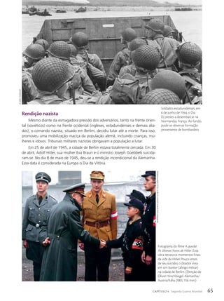 Rendição nazista
Mesmo diante da esmagadora pressão dos adversários, tanto na frente orien-
tal (soviéticos) como na frente ocidental (ingleses, estadunidenses e demais alia-
dos), o comando nazista, situado em Berlim, decidiu lutar até a morte. Para isso,
promoveu uma mobilização maciça da população alemã, incluindo crianças, mu-
lheres e idosos. Tribunais militares nazistas obrigavam a população a lutar.
Em 25 de abril de 1945, a cidade de Berlim estava totalmente cercada. Em 30
de abril, Adolf Hitler, sua mulher Eva Braun e o ministro Joseph Goebbels suicida-
ram-se. No dia 8 de maio de 1945, deu-se a rendição incondicional da Alemanha.
Essa data é considerada na Europa o Dia da Vitória.
Soldados estadunidenses, em
6 de junho de 1944, o Dia
D, prestes a desembarcar na
Normandia, França. Ao fundo,
pode-se observar formação
proveniente de bombardeio.
us
Army
photo/AFp
Fotograma do filme A queda!
As últimas horas de Hitler. Essa
obra retrata os momentos finais
da vida de Hitler. Pouco antes
de seu suicídio, o ditador vivia
em um bunker (abrigo militar)
na cidade de Berlim. (Direção de
Oliver Hirschbiegel, Alemanha/
Austria/Itália, 2005, 156 min.)
newmArket
releAsing/courtesy
everett
collection/FotoArenA
65
CAPÍTULO 4 Segunda Guerra Mundial
 