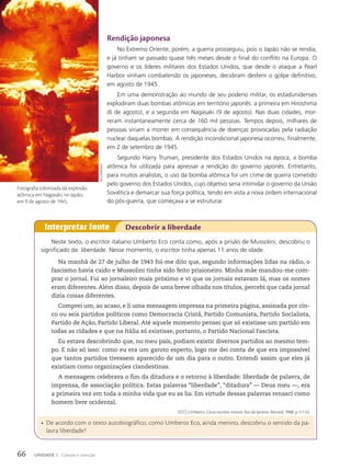 Rendição japonesa
No Extremo Oriente, porém, a guerra prosseguiu, pois o Japão não se rendia,
e já tinham se passado quase três meses desde o final do conflito na Europa. O
governo e os líderes militares dos Estados Unidos, que desde o ataque a Pearl
Harbor vinham combatendo os japoneses, decidiram desferir o golpe definitivo,
em agosto de 1945.
Em uma demonstração ao mundo de seu poderio militar, os estadunidenses
explodiram duas bombas atômicas em território japonês: a primeira em Hiroshima
(6 de agosto), e a segunda em Nagasaki (9 de agosto). Nas duas cidades, mor-
reram instantaneamente cerca de 160 mil pessoas. Tempos depois, milhares de
pessoas viriam a morrer em consequência de doenças provocadas pela radiação
nuclear daquelas bombas. A rendição incondicional japonesa ocorreu, finalmente,
em 2 de setembro de 1945.
Segundo Harry Truman, presidente dos Estados Unidos na época, a bomba
atômica foi utilizada para apressar a rendição do governo japonês. Entretanto,
para muitos analistas, o uso da bomba atômica foi um crime de guerra cometido
pelo governo dos Estados Unidos, cujo objetivo seria intimidar o governo da União
Soviética e demarcar sua força política, tendo em vista a nova ordem internacional
do pós-guerra, que começava a se estruturar.
Neste texto, o escritor italiano Umberto Eco conta como, após a prisão de Mussolini, descobriu o
significado da liberdade. Nesse momento, o escritor tinha apenas 11 anos de idade.
Na manhã de 27 de julho de 1943 foi-me dito que, segundo informações lidas na rádio, o
fascismo havia caído e Mussolini tinha sido feito prisioneiro. Minha mãe mandou-me com-
prar o jornal. Fui ao jornaleiro mais próximo e vi que os jornais estavam lá, mas os nomes
eram diferentes. Além disso, depois de uma breve olhada nos títulos, percebi que cada jornal
dizia coisas diferentes.
Comprei um, ao acaso, e li uma mensagem impressa na primeira página, assinada por cin-
co ou seis partidos políticos como Democracia Cristã, Partido Comunista, Partido Socialista,
Partido de Ação, Partido Liberal. Até aquele momento pensei que só existisse um partido em
todas as cidades e que na Itália só existisse, portanto, o Partido Nacional Fascista.
Eu estava descobrindo que, no meu país, podiam existir diversos partidos ao mesmo tem-
po. E não só isso: como eu era um garoto esperto, logo me dei conta de que era impossível
que tantos partidos tivessem aparecido de um dia para o outro. Entendi assim que eles já
existiam como organizações clandestinas.
A mensagem celebrava o fim da ditadura e o retorno à liberdade: liberdade de palavra, de
imprensa, de associação política. Estas palavras “liberdade”, “ditadura” — Deus meu —, era
a primeira vez em toda a minha vida que eu as lia. Em virtude dessas palavras renasci como
homem livre ocidental.
ECO, Umberto. Cinco escritos morais. Rio de Janeiro: Record, 1988. p. 51-52.
Interpretar fonte Descobrir a liberdade
• De acordo com o texto autobiográfico, como Umberto Eco, ainda menino, descobriu o sentido da pa-
lavra liberdade?
spl/lAtinstock
Fotografia colorizada da explosão
atômica em Nagasaki, no Japão,
em 9 de agosto de 1945.
66 UNIDADE 1 Coesão e coerção
 