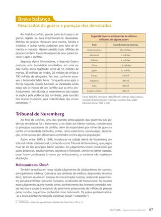 2 FERRO, Marc. História da Segunda Guerra Mundial. São Paulo: Ática, 1995. p. 31.
Breve balanço
Resultados da guerra e punição dos derrotados
Ao final do conflito, grande parte da Europa e al-
gumas regiões da Ásia encontravam-se devastadas.
Milhões de pessoas choravam seus mortos, feridos e
inválidos, e outras tantas padeciam pela falta de ali-
mentos e moradia. Haviam perdido tudo. Milhões de
pessoas também foram desalojadas de seus países du-
rante e após o conflito.
Segundo alguns historiadores, a Segunda Guerra
produziu uma brutalidade assustadora, em uma es-
cala nunca antes registrada: cerca de 55 milhões de
mortos, 35 milhões de feridos, 20 milhões de órfãos e
190 milhões de refugiados. Por isso, conforme escre-
veu o historiador Marc Ferro: “cinquenta anos após o
fim da Segunda Guerra Mundial, as sociedades ainda
estão sob o choque de um conflito que as feriu pro-
fundamente. Sem dúvida, o ressentimento das nações
se explica pela violência dos combates, pela vastidão
dos dramas humanos, pela multiplicidade dos crimes
cometidos.”2
Segunda Guerra: estimativas de vítimas
militares de alguns países
País Combatentes mortos
União Soviética 13,6 milhões
Alemanha 4 milhões
Polônia 4 milhões
China 2,2 milhões
Japão 1,2 milhão
França 530 mil
Inglaterra 400 mil
Itália 400 mil
Estados Unidos 300 mil
Fonte: KINDER, Hermann; HILGEMANN, Werner. Atlas histórico
mundial: de la Revolución Francesa a nuestros días. Madri:
Ediciones Istmo, 1982. p. 240.
Tribunal de Nuremberg
Ao final do conflito, uma das grandes preocupações dos governos das po-
tências vencedoras foi o tratamento a ser dado aos líderes nazistas, considerados
os principais causadores do conflito, além de responsáveis por crimes de guerra e
contra a humanidade (definidos, então, como extermínio, escravização, deporta-
ção, entre outros atos desumanos cometidos contra alguma população).
Assim, entre 1945 e 1946, instalou-se na cidade alemã de Nuremberg um
tribunal militar internacional, conhecido como Tribunal de Nuremberg, que julgou
mais de 20 dos principais líderes nazistas. Os julgamentos foram conduzidos por
juízes britânicos, estadunidenses, soviéticos e franceses. Dentre os líderes nazistas,
onze foram condenados à morte por enforcamento, e somente três receberam
absolvição.
Holocausto ou Shoah
Também se realizaram nessa cidade julgamentos de colaboradores do nazismo,
principalmente médicos. Calcula-se que centenas de médicos, desprovidos de senso
ético, tenham atuado em campos de concentração nazistas, realizando experimen-
tos pseudocientíficos com seres humanos, conduzidos de forma brutal. Foi durante
esses julgamentos que o mundo tomou conhecimento dos horrores cometidos nes-
ses recintos e soube da extensão do extermínio programado de milhões de pessoas
pelos nazistas, o que ficou conhecido como holocausto. Os judeus preferem referir-
-se a esses acontecimentos pela expressão Shoah (“catástrofe”).
67
CAPÍTULO 4 Segunda Guerra Mundial
 