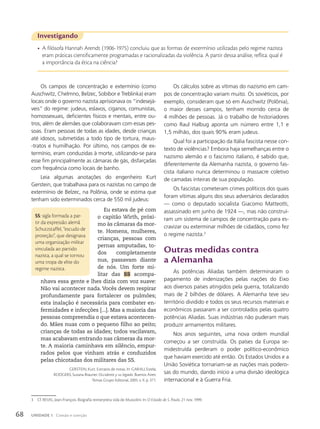 Investigando
• A filósofa Hannah Arendt (1906-1975) concluiu que as formas de extermínio utilizadas pelo regime nazista
eram práticas cientificamente programadas e racionalizadas da violência. A partir dessa análise, reflita: qual é
a importância da ética na ciência?
Os campos de concentração e extermínio (como
Auschwitz, Chelmno, Belzec, Sobibor e Treblinka) eram
locais onde o governo nazista aprisionava os “indesejá-
veis” do regime: judeus, eslavos, ciganos, comunistas,
homossexuais, deficientes físicos e mentais, entre ou-
tros, além de alemães que colaboravam com essas pes-
soas. Eram pessoas de todas as idades, desde crianças
até idosos, submetidas a todo tipo de tortura, maus-
-tratos e humilhação. Por último, nos campos de ex-
termínio, eram conduzidas à morte, utilizando-se para
esse fim principalmente as câmaras de gás, disfarçadas
com frequência como locais de banho.
Leia algumas anotações do engenheiro Kurt
Gerstein, que trabalhava para os nazistas no campo de
extermínio de Belzec, na Polônia, onde se estima que
tenham sido exterminados cerca de 550 mil judeus:
Eu estava de pé com
o capitão Wirth, próxi-
mo às câmaras da mor-
te. Homens, mulheres,
crianças, pessoas com
pernas amputadas, to-
dos completamente
nus, passavam diante
de nós. Um forte mi-
litar das SS acompa-
nhava essa gente e lhes dizia com voz suave:
Não vai acontecer nada. Vocês devem respirar
profundamente para fortalecer os pulmões;
esta inalação é necessária para combater en-
fermidades e infecções [...]. Mas a maioria das
pessoas compreendia o que estava acontecen-
do. Mães nuas com o pequeno filho ao peito;
crianças de todas as idades; todos vacilavam,
mas acabavam entrando nas câmeras da mor-
te. A maioria caminhava em silêncio, empur-
rados pelos que vinham atrás e conduzidos
pelas chicotadas dos militares das SS.
GERSTEIN, Kurt. Extratos de notas. In: GARAU, Estela;
RODGERS, Susana Brauner. Occidente y su legado. Buenos Aires:
Temas Grupo Editorial, 2005. v. II. p. 371.
SS: sigla formada a par-
tir da expressão alemã
Schutzstaffel, “escudo de
proteção”, que designava
uma organização militar
vinculada ao partido
nazista, a qual se tornou
uma tropa de elite do
regime nazista.
3 Cf. REVEL, Jean-François. Biografia reinterpreta vida de Mussolini. In: O Estado de S. Paulo, 21 nov. 1999.
Os cálculos sobre as vítimas do nazismo em cam-
pos de concentração variam muito. Os soviéticos, por
exemplo, consideram que só em Auschwitz (Polônia),
o maior desses campos, tenham morrido cerca de
4 milhões de pessoas. Já o trabalho de historiadores
como Raul Halbug aponta um número entre 1,1 e
1,5 milhão, dos quais 90% eram judeus.
Qual foi a participação da Itália fascista nesse con-
texto de violências? Embora haja semelhanças entre o
nazismo alemão e o fascismo italiano, é sabido que,
diferentemente da Alemanha nazista, o governo fas-
cista italiano nunca determinou o massacre coletivo
de camadas inteiras de sua população.
Os fascistas cometeram crimes políticos dos quais
foram vítimas alguns dos seus adversários declarados
— como o deputado socialista Giacomo Matteotti,
assassinado em junho de 1924 —, mas não construí-
ram um sistema de campos de concentração para es-
cravizar ou exterminar milhões de cidadãos, como fez
o regime nazista.3
Outras medidas contra
a Alemanha
As potências Aliadas também determinaram o
pagamento de indenizações pelas nações do Eixo
aos diversos países atingidos pela guerra, totalizando
mais de 2 bilhões de dólares. A Alemanha teve seu
território dividido e todos os seus recursos materiais e
econômicos passaram a ser controlados pelas quatro
potências Aliadas. Suas indústrias não puderam mais
produzir armamentos militares.
Nos anos seguintes, uma nova ordem mundial
começou a ser construída. Os países da Europa se-
midestruída perderam o poder político-econômico
que haviam exercido até então. Os Estados Unidos e a
União Soviética tornariam-se as nações mais podero-
sas do mundo, dando início a uma divisão ideológica
internacional e à Guerra Fria.
68 UNIDADE 1 Coesão e coerção
 