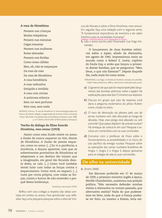 Oficina de História
A rosa de Hiroshima
Pensem nas crianças
Mudas telepáticas
Pensem nas meninas
Cegas inexatas
Pensem nas mulheres
Rotas alteradas
Pensem nas feridas
Como rosas cálidas
Mas, oh, não se esqueçam
Da rosa da rosa
Da rosa de Hiroshima
A rosa hereditária
A rosa radioativa
Estúpida e inválida
A rosa com cirrose
A antirrosa atômica
Sem cor sem perfume
Sem rosa, sem nada
MORAES, Vinicius. “A rosa de Hiroshima”. In: Nova antologia poética de
Vinicius de Moraes. Seleção e organização de Antonio Cícero e Eucanaã
Ferraz. São Paulo: Companhia das Letras/Editora 5chwarcz Ltda., 2008.
p. 147. ©VM e ©CIA.DAS LETRAS (Editora Schwarcz).
Trecho do diálogo do filme francês
Hiroshima, mon amour (1959)
Assim como essa ilusão existe no amor,
a ilusão de nunca esquecer eu tive, diante
de Hiroshima. A ilusão de jamais esque-
cer, como no amor. [...] Eu vi a paciência, a
inocência, a doçura aparente, com que os
sobreviventes provisórios de Hiroshima se
adaptavam a um destino tão injusto que
a imaginação, em geral tão fecunda dian-
te deles, se cala. [...] Como você também
tentei lutar com todas as forças contra o
esquecimento. Como você, eu esqueci. [...]
Lutei por conta própria, com todas as for-
ças, contra o horror de não entender o por-
quê dessa lembrança.
Hiroshima, mon amour (1959).
Reflita com seus colegas a respeito das ideias con-
tidas em ambos os textos. Para aprofundar suas refle-
xões, faça uma pequena pesquisa sobre a obra de Vini-
cius de Moraes e sobre o filme Hiroshima, mon amour.
Em seguida, faça uma redação com o seguinte tema:
“A fundamental importância da memória e do saber
histórico para as sociedades humanas”.
5. Leia o texto, escrito pelo historiador Luis Ínigo Fer-
nández:
O lançamento de duas bombas atômi-
cas sobre o Japão, aliado da Alemanha,
em agosto de 1945, impressionou tanto ao
mundo como a Robert E. Lewis, copiloto
do Enola Gay, o avião que lançou a primei-
ra destas bombas, que se perguntou: “Meu
Deus, o que nós fizemos?”. Depois daquele
dia, nada mais foi como antes.
FERNÁNDEZ, Luis Ínigo. La história de Ocidente: contada con sencillez.
Madri: Maeva Ediciones, 2008. p. 269 (trecho traduzido pelo autor).
a) O governo de que país foi responsável pelo lança-
mento das bombas atômicas sobre o Japão? Há
explicações para esse fato? Comente sua resposta.
b) Discuta em grupo que tipo de resposta você
daria à pergunta exclamativa do piloto Robert
Lewis, citada no texto.
c) O risco de destruição do planeta pelo uso de
armas nucleares tem sido discutido ao longo de
décadas. Hoje, esse perigo está afastado ou sob
controle? Que países dispõem de arsenal nuclear?
Há ameaças de colocá-lo em uso? Pesquise e es-
creva um comentário com as suas conclusões.
d) Converse com o professor de Física sobre o
funcionamento, as possibilidades e os riscos do
uso pacífico da energia nuclear. Pesquise sobre
as operações das usinas nucleares brasileiras de
Angra 1, Angra 2 e Angra 3, depois apresente
para os colegas de sala as suas conclusões.
De olho na universidade
6. (Enem-2008)
Em discurso proferido em 17 de março
de 1939, o primeiro-ministro inglês à época,
Neville Chamberlain, sustentou sua posição
política: “Não necessito defender minhas
visitas à Alemanha no outono passado, que
alternativa existia? Nada do que pudésse-
mos ter feito, nada do que a França pudes-
se ter feito, ou mesmo a Rússia, teria sal-
Di‡logo interdisciplinar com Geografia e F’sica.
70 UNIDADE 1 Coesão e coerção
 