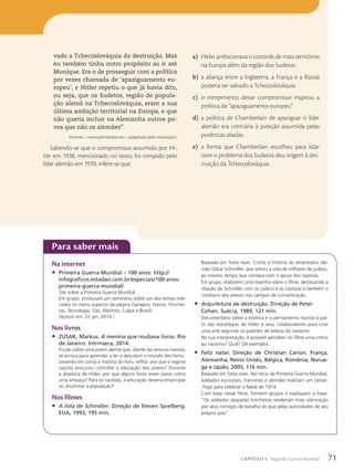 vado a Tchecoslováquia da destruição. Mas
eu também tinha outro propósito ao ir até
Munique. Era o de prosseguir com a política
por vezes chamada de ‘apaziguamento eu-
ropeu’, e Hitler repetiu o que já havia dito,
ou seja, que os Sudetos, região de popula-
ção alemã na Tchecoslováquia, eram a sua
última ambição territorial na Europa, e que
não queria incluir na Alemanha outros po-
vos que não os alemães”.
Internet: www.johndclare.net (adaptado pela instituição).
Sabendo-se que o compromisso assumido por Hi-
tler em 1938, mencionado no texto, foi rompido pelo
líder alemão em 1939, infere-se que:
a) Hitler ambicionava o controle de mais territórios
na Europa além da região dos Sudetos.
b) a aliança entre a Inglaterra, a França e a Rússia
poderia ter salvado a Tchecoslováquia.
c) o rompimento desse compromisso inspirou a
política de “apaziguamento europeu”.
d) a política de Chamberlain de apaziguar o líder
alemão era contrária à posição assumida pelas
potências aliadas.
e) a forma que Chamberlain escolheu para lidar
com o problema dos Sudetos deu origem à des-
truição da Tchecoslováquia.
Para saber mais
Na internet
• Primeira Guerra Mundial – 100 anos: http://
infograficos.estadao.com.br/especiais/100-anos-
primeira-guerra-mundial/
Site sobre a Primeira Guerra Mundial.
Em grupo, produzam um seminário sobre um dos temas indi-
cados no menu superior da página (Sarajevo, Horror, Trinchei-
ras, Tecnologia, Gás, Mártires, Culpa e Brasil).
(Acesso em: 22 jan. 2016.)
Nos livros
• ZUSAK, Markus. A menina que roubava livros. Rio
de Janeiro: Intrínseca, 2014.
Ficção sobre uma jovem alemã que, diante da censura nazista,
se arrisca para aprender a ler e descobrir o mundo dos livros.
Levando em conta a história do livro, reflita: por que o regime
nazista procurou controlar a educação dos jovens? Durante
a ditadura de Hitler, por que alguns livros eram vistos como
uma ameaça? Para os nazistas, a educação deveria emancipar
ou doutrinar a população?
Nos filmes
• A lista de Schindler. Direção de Steven Spielberg.
EUA, 1993, 195 min.
Baseado em fatos reais. Conta a história do empresário ale-
mão Oskar Schindler, que salvou a vida de milhares de judeus,
ao mesmo tempo que contava com o apoio dos nazistas.
Em grupo, elaborem uma resenha sobre o filme, destacando a
relação de Schindler com os judeus e os nazistas e também o
cotidiano dos presos nos campos de concentração.
• Arquitetura da destruição. Direção de Peter
Cohen. Suécia, 1989, 121 min.
Documentário sobre a estética e o pensamento nazista a par-
tir das estratégias de Hitler e seus colaboradores para criar
uma arte segundo os padrões de beleza do nazismo.
Na sua interpretação, é possível perceber no filme uma crítica
ao nazismo? Qual? Dê exemplos.
• Feliz natal. Direção de Christian Carion. França,
Alemanha, Reino Unido, Bélgica, Romênia, Norue-
ga e Japão, 2005, 116 min.
Baseado em fatos reais. No início da Primeira Guerra Mundial,
soldados escoceses, franceses e alemães realizam um cessar-
-fogo para celebrar o Natal de 1914.
Com base nesse filme, formem grupos e expliquem a frase:
“Os soldados daquelas trincheiras revelaram mais admiração
por seus inimigos de batalha do que pelas autoridades de seu
próprio país”.
71
CAPÍTULO 4 Segunda Guerra Mundial
 