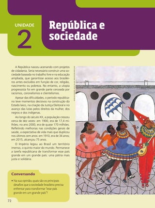 unidade
2
A República nasceu acenando com projetos
de cidadania. Seria necessário construir uma so-
ciedade baseada no trabalho livre e na educação
ampliada, que garantisse acesso aos brasilei-
ros antes excluídos em função de cor, religião,
nascimento ou pobreza. No entanto, a utopia
progressista foi em grande parte cerceada por
racismos, coronelismos e clientelismos.
Apesar das dificuldades, o período republica-
no teve momentos decisivos na construção do
Estado laico, na criação da Justiça Eleitoral e no
avanço das lutas pelos direitos da mulher, dos
negros e dos indígenas.
Ao longo do século XX, a população cresceu
cerca de dez vezes: em 1900, era de 17,4 mi-
lhões; no ano 2000, era de quase 170 milhões.
Refletindo melhorias nas condições gerais de
saúde, a expectativa de vida mais que duplicou
nos últimos cem anos: em 1910, era de 34 anos;
em 2015, alcançou 75 anos.
O Império legou ao Brasil um território
imenso, o quinto maior do mundo. Permanece
a tarefa republicana de transformar esse país
grande em um grande país: uma pátria mais
justa e solidária.
• Na sua opinião, quais são os principais
desafios que a sociedade brasileira precisa
enfrentar para transformar “esse país
grande em um grande país”?
República e
sociedade
heitor
dos
prazeres.
arcos
da
lapa
.
1965/coleção
particular
72
 