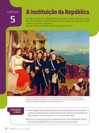 A instituição da República
No final do século XIX, a República foi implantada no Brasil. Entre outras medi-
das, os republicanos trocaram a bandeira do país, separaram a Igreja do Estado
e fizeram uma nova Constituição.
Qual foi o alcance social das transformações republicanas?
1. Nesta imagem estão representados, simultaneamente, dois momentos mar-
cantes da história brasileira. Que momentos são esses? Em sua opinião, qual
deles recebeu maior destaque? Como isso fica evidenciado?
2. Descreva o grupo de pessoas que aparentemente não participa de nenhum
dos núcleos de ação. Como você interpreta essa representação?
coleção
particular
Alegoria à proclamação da República e à partida da família imperial. Nesta obra de 1889, de autor
desconhecido, Deodoro da Fonseca e outros líderes republicanos foram representados entregando a
bandeira da República à Nação, simbolizada pela figura feminina.
74 UNIDADE 2 República e sociedade
capítulo
5
 