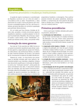 A queda do regime monárquico e a proclamação
da República ocorreram em um clima de ordem e
concordância entre as elites. Provavelmente, a ideia
dominante era mudar a forma de governo sem revo-
lucionar a sociedade brasileira. Por isso, não houve in-
teresse, por parte das elites, em convocar a população
para participar desse processo.
Em um relato que ficou famoso, Aristides da Sil-
veira Lobo, jornalista e ministro do primeiro governo
republicano, expressou a ausência popular no dia em
que foi proclamada a República. Ele conta que, naque-
la ocasião, o povo assistiu a tudo “bestializado”, su-
pondo que estivesse vendo, talvez, uma parada militar.
Formação do novo governo
Na noite de 15 de novembro de 1889, formou-se
um governo provisório republicano para dirigir o país.
O novo governo, organizado por grupos de militares,
de cafeicultores e de profissionais liberais, era lidera-
do pelo marechal Deodoro da Fonseca, que deixara
de ser monarquista às vésperas do golpe republicano.
Elaborou-se, então, um documento que procla-
mava as decisões tomadas pelo novo governo, de-
clarando também suas intenções e objetivos. Embora
esse documento qualificasse a instituição da Repúbli-
ca como uma “revolução nacional”, outras partes do
texto contradiziam essa ideia. O documento deixava
claro, por exemplo, que não haveria nenhuma trans-
formação radical da sociedade e que a principal preo-
cupação do governo provisório era defender a or-
dem pública já existente, a segurança e o direito dos
República
Governo provisório e mudanças institucionais
proprietários brasileiros e estrangeiros. Para acalmar
possíveis temores dos países capitalistas, declarava,
também, o compromisso do novo governo de pagar
todas as dívidas que o antigo regime monárquico ti-
nha com credores externos.
Primeiras providências
Entre as principais medidas adotadas pelo gover-
no provisório, destacam-se:
• a instituição do federalismo – as províncias im-
periais foram transformadas em estados-membros
da federação. Com isso, teriam maior autonomia
administrativa em relação ao governo federal, cuja
sede recebeu o nome de Distrito Federal, situado no
Rio de Janeiro;
• a separação entre Igreja e Estado – foi extinto
o regime do padroado, por meio do qual o Estado
controlava a Igreja Católica no país, e o catolicismo
deixou de ser a religião oficial do Estado. Em conse-
quência, foram criados o registro civil de nascimen-
to e o casamento civil. Até então, havia apenas a
certidão de batismo e o casamento religioso;
• a criação de novos símbolos nacionais – novos
símbolos foram desenvolvidos para substituir os da
Monarquia, como uma nova bandeira e um novo
hino nacional;
• a promulgação da lei da grande naturalização
– com a intenção de amenizar o sentimento antilu-
sitano de boa parte da população brasileira urba-
na – sobretudo das camadas mais pobres, que se
sentiam exploradas pelos portugueses, já que estes
controlavam boa parte do comér-
cio e dos imóveis de aluguel –, foi
decretada, em dezembro de 1889,
uma lei que declarava cidadãos bra-
sileiros os estrangeiros residentes no
Brasil. Quem não quisesse ser natu-
ralizado brasileiro deveria manifes-
tar-se no órgão competente.
pedro
Bruno.
a
pátria
.
1919
A Pátria, obra de Pedro Bruno, de 1919. A
esposa de Benjamin Constant, positivista
republicano, foi representada costurando a
nova bandeira do Brasil. A obra encontra-se
no Museu da República, no Rio de Janeiro.
75
CAPÍTULO 5 A instituição da República
 