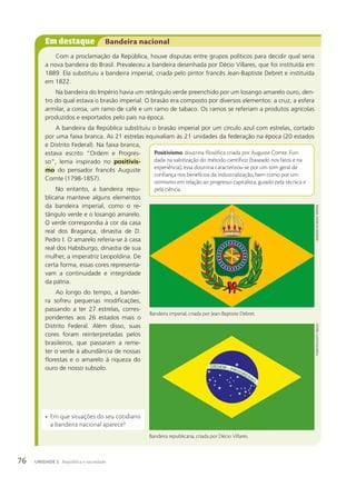 Em destaque Bandeira nacional
Com a proclamação da República, houve disputas entre grupos políticos para decidir qual seria
a nova bandeira do Brasil. Prevaleceu a bandeira desenhada por Décio Villares, que foi instituída em
1889. Ela substituiu a bandeira imperial, criada pelo pintor francês Jean-Baptiste Debret e instituída
em 1822.
Na bandeira do Império havia um retângulo verde preenchido por um losango amarelo ouro, den-
tro do qual estava o brasão imperial. O brasão era composto por diversos elementos: a cruz, a esfera
armilar, a coroa, um ramo de café e um ramo de tabaco. Os ramos se referiam a produtos agrícolas
produzidos e exportados pelo país na época.
A bandeira da República substituiu o brasão imperial por um círculo azul com estrelas, cortado
por uma faixa branca. As 21 estrelas equivaliam às 21 unidades da federação na época (20 estados
e Distrito Federal). Na faixa branca,
estava escrito “Ordem e Progres-
so”, lema inspirado no positivis-
mo do pensador francês Auguste
Comte (1798-1857).
No entanto, a bandeira repu-
blicana manteve alguns elementos
da bandeira imperial, como o re-
tângulo verde e o losango amarelo.
O verde correspondia à cor da casa
real dos Bragança, dinastia de D.
Pedro I. O amarelo referia-se à casa
real dos Habsburgo, dinastia de sua
mulher, a imperatriz Leopoldina. De
certa forma, essas cores representa-
vam a continuidade e integridade
da pátria.
Ao longo do tempo, a bandei-
ra sofreu pequenas modificações,
passando a ter 27 estrelas, corres-
pondentes aos 26 estados mais o
Distrito Federal. Além disso, suas
cores foram reinterpretadas pelos
brasileiros, que passaram a reme-
ter o verde à abundância de nossas
florestas e o amarelo à riqueza do
ouro de nosso subsolo.
Positivismo: doutrina filosófica criada por Auguste Comte. Fun-
dada na valorização do método científico (baseado nos fatos e na
experiência), essa doutrina caracterizou-se por um tom geral de
confiança nos benefícios da industrialização, bem como por um
otimismo em relação ao progresso capitalista, guiado pela técnica e
pela ciência.
Bandeira
do
Brasil
imperial
Bandeira imperial, criada por Jean-Baptiste Debret.
Bandeira republicana, criada por Décio Villares.
thinkstock/Getty
imaGes
76 UNIDADE 2 República e sociedade
• Em que situações do seu cotidiano
a bandeira nacional aparece?
 