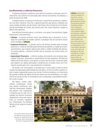 Encilhamento: a reforma financeira
O governo provisório implantou uma reforma financeira conhecida como En-
cilhamento. Essa reforma foi executada pelo ministro da Fazenda, Rui Barbosa, a
partir de janeiro de 1890.
O objetivo dessa mundança era estimular o crescimento econômico, sobretu-
do o do setor industrial. Para isso, o governo permitiu que bancos instalados nos
atuais estados da Bahia, Rio de Janeiro, São Paulo e Rio Grande do Sul emitissem
grande quantidade de moeda, que serviria para criar novas indústrias e pagar os
salários dos operários.
Essa reforma financeira gerou, no entanto, uma grave crise econômica, ligada
basicamente a três elementos:
• inflação – os bancos emitiram muito mais dinheiro que o necessário. A circu-
lação de quantidade de moeda superior à produção real da economia trouxe
como resultado a inflação;
• empresas-fantasmas – o grande volume de dinheiro gerado pelas emissões
bancárias e a falta de controle governamental possibilitou a criação de empre-
sas-fantasmas, que surgiram apenas para obter o crédito facilitado dos bancos.
Em outras palavras, o dinheiro emitido não se convertia, em muitos casos, em
produção;
• especulação financeira – a reforma acabou estimulando uma excessiva espe-
culação financeira, desviando os investimentos da área produtiva. Na Bolsa de
Valores do Rio de Janeiro, muita gente, em busca do lucro fácil, comprava ações
para esperar sua rápida valorização e vendê-las por um preço maior, sem nem
mesmo se preocupar com o que produziam as empresas.
De acordo com historiadores, é provável que o nome dado à reforma tenha
surgido da especulação desenfreada que ela gerou. O termo encilhar significa ar-
rear o cavalo, preparando-o para uma corrida. A reforma produziu um movimento
tão grande na Bolsa de Valores do Rio de Janeiro que era semelhante a um hipó-
dromo em dia de corrida: os investidores eram comparados a apostadores tentan-
do a sorte no jogo.
Na época, muitos cafei-
cultores protestaram contra
essa política econômica, pois
não lhes interessavam medidas
que dessem mais importância
à indústria que ao café. Os re-
sultados da reforma financeira
despertaram críticas até mesmo
entre os ministros republica-
nos. Pressionado, Rui Barbosa
demitiu-se do cargo em janeiro
de 1891.
Inflação: aumento de
volume, inchação. Em
economia, o termo
refere-se ao aumento
generalizado dos preços.
Esse processo pode ser
entendido também
como a queda do
valor do dinheiro, ou,
como preferem alguns
economistas, a queda de
seu poder de compra.
Quando o governo emite
muito dinheiro sem
que a oferta de bens e
serviços aumente, ocorre
um desequilíbrio. Com
mais dinheiro disponível
e sem crescimento da
produção e oferta de
mercadorias, a moeda
perde seu valor e os
preços sobem de
maneira generalizada,
havendo inflação.
Em primeiro plano, Monumento
a Rui Barbosa, na praça Ramos de
Azevedo, na cidade de São Paulo.
Ao fundo, Teatro Municipal de
São Paulo. Fotografia de 2010.
Juvenal
pereira/pulsar
imaGens
77
CAPÍTULO 5 A instituição da República
 