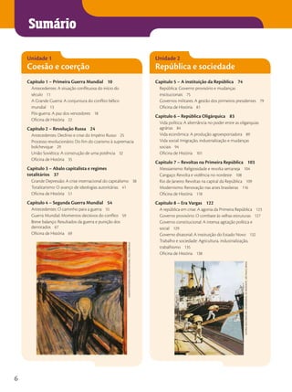 Sumário
Unidade 1
Coesão e coerção
Capítulo 1 – Primeira Guerra Mundial 10
Antecedentes: A situação conflituosa do início do
século 11
A Grande Guerra: A conjuntura do conflito bélico
mundial 13
Pós-guerra: A paz dos vencedores 18
Oficina de História 22
Capítulo 2 – Revolução Russa 24
Antecedentes: Declínio e crise do Império Russo 25
Processo revolucionário: Do fim do czarismo à supremacia
bolchevique 29
União Soviética: A construção de uma potência 32
Oficina de História 35
Capítulo 3 – Abalo capitalista e regimes
totalitários 37
Grande Depressão: A crise internacional do capitalismo 38
Totalitarismo: O avanço de ideologias autoritárias 41
Oficina de História 51
Capítulo 4 – Segunda Guerra Mundial 54
Antecedentes: O caminho para a guerra 55
Guerra Mundial: Momentos decisivos do conflito 59
Breve balanço: Resultados da guerra e punição dos
derrotados 67
Oficina de História 69
Unidade 2
República e sociedade
Capítulo 5 – A instituição da República 74
República: Governo provisório e mudanças
institucionais 75
Governos militares: A gestão dos primeiros presidentes 79
Oficina de História 81
Capítulo 6 – República Oligárquica 83
Vida política: A alternância no poder entre as oligarquias
agrárias 84
Vida econômica: A produção agroexportadora 89
Vida social: Imigração, industrialização e mudanças
sociais 94
Oficina de História 101
Capítulo 7 – Revoltas na Primeira República 103
Messianismo: Religiosidade e revolta sertaneja 104
Cangaço: Revolta e violência no nordeste 108
Rio de Janeiro: Revoltas na capital da República 109
Modernismo: Renovação nas artes brasileiras 116
Oficina de História 118
Capítulo 8 – Era Vargas 122
A república em crise: A agonia da Primeira República 123
Governo provisório: O combate às velhas estruturas 127
Governo constitucional: A intensa agitação política e
social 129
Governo ditatorial: A instituição do Estado Novo 132
Trabalho e sociedade: Agricultura, industrialização,
trabalhismo 135
Oficina de História 138
Album/FotoArEnA/GAlEriA
nAcionAl,
oslo,
noruEGA
AutoriA
dEsconhEcidA.
s/d/mEmoriAl
do
imiGrAntE,
são
PAulo,
brAsil
6
 