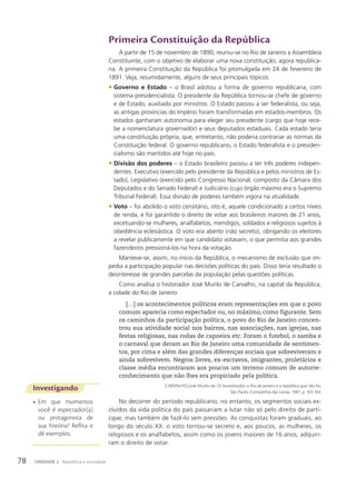 Investigando
• Em que momentos
você é espectador(a)
ou protagonista de
sua história? Reflita e
dê exemplos.
Primeira Constituição da República
A partir de 15 de novembro de 1890, reuniu-se no Rio de Janeiro a Assembleia
Constituinte, com o objetivo de elaborar uma nova constituição, agora republica-
na. A primeira Constituição da República foi promulgada em 24 de fevereiro de
1891. Veja, resumidamente, alguns de seus principais tópicos.
• Governo e Estado – o Brasil adotou a forma de governo republicana, com
sistema presidencialista. O presidente da República tornou-se chefe de governo
e de Estado, auxiliado por ministros. O Estado passou a ser federalista, ou seja,
as antigas províncias do Império foram transformadas em estados-membros. Os
estados ganharam autonomia para eleger seu presidente (cargo que hoje rece-
be a nomenclatura governador) e seus deputados estaduais. Cada estado teria
uma constituição própria, que, entretanto, não poderia contrariar as normas da
Constituição federal. O governo republicano, o Estado federalista e o presiden-
cialismo são mantidos até hoje no país.
• Divisão dos poderes – o Estado brasileiro passou a ter três poderes indepen-
dentes: Executivo (exercido pelo presidente da República e pelos ministros de Es-
tado), Legislativo (exercido pelo Congresso Nacional, composto da Câmara dos
Deputados e do Senado Federal) e Judiciário (cujo órgão máximo era o Supremo
Tribunal Federal). Essa divisão de poderes também vigora na atualidade.
• Voto – foi abolido o voto censitário, isto é, aquele condicionado a certos níveis
de renda, e foi garantido o direito de votar aos brasileiros maiores de 21 anos,
excetuando-se mulheres, analfabetos, mendigos, soldados e religiosos sujeitos à
obediência eclesiástica. O voto era aberto (não secreto), obrigando os eleitores
a revelar publicamente em que candidato votavam, o que permitia aos grandes
fazendeiros pressioná-los na hora da votação.
Manteve-se, assim, no início da República, o mecanismo de exclusão que im-
pedia a participação popular nas decisões políticas do país. Disso teria resultado o
desinteresse de grandes parcelas da população pelas questões políticas.
Como analisa o historiador José Murilo de Carvalho, na capital da República,
a cidade do Rio de Janeiro:
[…] os acontecimentos políticos eram representações em que o povo
comum aparecia como espectador ou, no máximo, como figurante. Sem
os caminhos da participação política, o povo do Rio de Janeiro concen-
trou sua atividade social nos bairros, nas associações, nas igrejas, nas
festas religiosas, nas rodas de capoeira etc. Foram o futebol, o samba e
o carnaval que deram ao Rio de Janeiro uma comunidade de sentimen-
tos, por cima e além das grandes diferenças sociais que sobreviveram e
ainda sobrevivem. Negros livres, ex-escravos, imigrantes, proletários e
classe média encontraram aos poucos um terreno comum de autorre-
conhecimento que não lhes era propiciado pela política.
CARVALHO, José Murilo de. Os bestializados: o Rio de Janeiro e a república que não foi.
São Paulo: Companhia das Letras, 1987. p. 163-164.
No decorrer do período republicano, no entanto, os segmentos sociais ex-
cluídos da vida política do país passariam a lutar não só pelo direito de parti-
cipar, mas também de fazê-lo sem pressões. As conquistas foram graduais, ao
longo do século XX: o voto tornou-se secreto e, aos poucos, as mulheres, os
religiosos e os analfabetos, assim como os jovens maiores de 16 anos, adquiri-
ram o direito de votar.
78 UNIDADE 2 República e sociedade
 