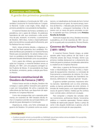 Depois de elaborar a Constituição de 1891, a As-
sembleia Constituinte foi transformada em Congres-
so Nacional. Coube a esse órgão, então, eleger os
primeiros presidente e vice-presidente da República.
O marechal Deodoro da Fonseca candidatou-se à
presidência, com o apoio de militares. Os poderosos
fazendeiros de café, que constituíam a elite econô-
mica do país, receavam, no entanto, o autoritarismo
de Deodoro. Além disso, muitos o responsabilizavam
pela crise econômica causada pelo Encilhamento, pois
Rui Barbosa fora seu ministro.
Assim, nessas primeiras eleições, a oligarquia ca-
feeira de São Paulo apresentou seus candidatos: Pru-
dente de Morais para presidente e o marechal Floriano
Peixoto para vice-presidente. Os setores militares insis-
tiram na candidatura de Deodoro da Fonseca, com o
almirante Eduardo Wandenkolk como vice-presidente.
Com o apoio dos militares, que pressionaram as
ações do Congresso, o marechal Deodoro venceu as
eleições, em 1891, com uma pequena vantagem so-
bre Prudente de Morais. O vice-presidente da chapa
de Deodoro, entretanto, perdeu a eleição para Floria-
no Peixoto.
Governo constitucional de
Deodoro da Fonseca (1891)
Embora tivesse vencido as eleições, Deodoro não
conseguiu o apoio político necessário para governar
o país com tranquilidade. Ele sofria a oposição dos
cafeicultores de São Paulo, que dispunham de repre-
sentantes no Congresso Nacional.
Como não conseguia lidar com a oposição parla-
mentar, em novembro de 1891 Deodoro decidiu fe-
char o Congresso e prender seus principais líderes, em
atitude de grave desrespeito à Constituição.
Organizou-se, então, uma forte contestação ao
governo de Deodoro. Em protesto contra seu autori-
Governos militares
A gestão dos primeiros presidentes
tarismo, os trabalhadores da Estrada de Ferro Central
do Brasil entraram em greve. Ao mesmo tempo, mem-
bros da Marinha — liderados pelo almirante Custódio
José de Melo — ameaçaram bombardear o Rio de
Janeiro com os navios de guerra ancorados no por-
to, no episódio que ficou conhecido como Primeira
Revolta da Armada.
Diante de situação tão crítica, Deodoro renunciou
à presidência, em 23 de novembro de 1891. Seu car-
go foi ocupado pelo vice-presidente, Floriano Peixoto.
Governo de Floriano Peixoto
(1891-1894)
O marechal Floriano Peixoto chegou ao poder
apoiado pelas forças políticas de São Paulo e por
influentes setores das Forças Armadas. Dentre suas
primeiras medidas destacaram-se o afastamento dos
chefes de governo estaduais considerados adversários
e a reabertura do Congresso Nacional.
Além disso, o governo de Floriano procurou esti-
mular a industrialização. Para isso, facilitou a impor-
tação de equipamentos industriais e a concessão de
financiamento a empresários da indústria. Foi o bas-
tante para provocar a antipatia dos fazendeiros tra-
dicionais, defensores da “vocação agrícola” do país.
O governo também promoveu importante refor-
ma bancária. Aprendendo com os erros anteriores,
proibiu os bancos particulares de emitir dinheiro. A
emissão de moeda passou a ser responsabilidade ex-
clusiva do governo federal, medida que lhe conferia
maior controle sobre o dinheiro em circulação.
Para conquistar a simpatia das camadas urba-
nas (comerciários, profissionais liberais, funcionários
públicos e o nascente operariado), Floriano adotou
medidas de repercussão popular: baixou o preço da
carne e dos aluguéis residenciais e aprovou uma lei
que previa a construção de casas populares.
Investigando
• A palavra vocação remete a uma aptidão ou habilidade natural para realizar certas atividades. Em sua opinião,
é possível dizer que um país possui uma única vocação? Debata.
79
CAPÍTULO 5 A instituição da República
 