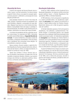Marechal de Ferro
O perfil mais popular de Floriano Peixoto não en-
cobriu, porém, sua face autoritária. Em pouco tempo
surgiram fortes críticas a seu governo e grupos oposi-
cionistas passaram a defender a convocação de novas
eleições presidenciais.
Essas pressões iniciaram-se no dia 31 de março de
1892, quando 13 generais enviaram ao presidente uma
carta-manifesto, exigindo a convocação de novas elei-
ções. Alegavam que essa era a única maneira de resta-
belecer a tranquilidade interna da nação e o prestígio in-
ternacional do país. Ao receber a carta, Floriano puniu os
militares, colocando-os na reserva das Forças Armadas.
A conduta do presidente não fez a oposição recuar
por muito tempo. Em setembro de 1893, o almirante
Custódio José de Melo liderou a Segunda Revolta da
Armada: 15 navios da Marinha, ancorados na baía de
Guanabara, ameaçavam bombardear o Rio de Janeiro
caso o presidente não convocasse novas eleições. Os
comandantes cumpriram a ameaça.
Nesse contexto, Floriano recebeu o apoio do Par-
tido Republicano Paulista (representante dos cafeicul-
tores de São Paulo) e utilizou as tropas do Exército. A
revolta foi contida em março de 1894.
Apesar dos conflitos e críticas, Floriano não ce-
deu às pressões e permaneceu no poder até o fim do
mandato iniciado por Deodoro. Devido a sua maneira
enérgica de enfrentar os adversários políticos, Floria-
no ficou conhecido como Marechal de Ferro.
Revolução Federalista
Ainda em 1893, explodiu no Rio Grande do Sul a
Revolução Federalista, um violento conflito entre dois
grupos políticos locais: o Partido Republicano Rio-
-grandense (PRR) e o Partido Federalista.
O PRR defendia a forma de governo republicana
e o sistema presidencialista. Os republicanos (apeli-
dados de pica-paus) eram adeptos do positivismo e
tinham o apoio político-militar de Floriano Peixoto.
Mantinham aliança com o líder do governo gaúcho,
Júlio de Castilhos.
O Partido Federalista apoiava a forma de governo
republicana, mas defendia o parlamentarismo. Pre-
tendia revogar a Constituição gaúcha, que naquela
época permitia a reeleição indefinida do presidente do
estado (atual governador). Os federalistas (apelidados
de maragatos) eram liderados por Silveira Martins e
contavam com muitos partidários entre os tradicionais
estancieiros gaúchos. Acabaram unindo-se aos rebel-
des da Armada, no Rio de Janeiro, e ameaçaram ata-
car o estado de São Paulo, cuja elite política represen-
tava os cafeicultores e prestigiava o governo central.
O governo federal enviou tropas ao sul para com-
bater os revoltosos. Em mais de dois anos de conflito,
a Revolução Federalista causou a morte de aproxima-
damente 10 mil pessoas. Terminou somente em agos-
to de 1895, com a vitória dos pica-paus, durante o
governo de Prudente de Morais, presidente eleito em
1o
de março de 1894.
coleção
particular
Óleo sobre tela de 1893 que retrata a Revolta Armada, criada por A. Santos.
80 UNIDADE 2 República e sociedade
 