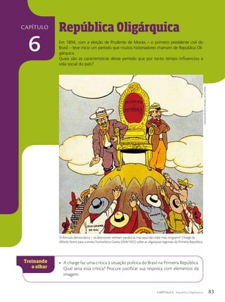República Oligárquica
Em 1894, com a eleição de Prudente de Morais – o primeiro presidente civil do
Brasil – teve início um período que muitos historiadores chamam de República Oli-
gárquica.
Quais são as características desse período que por tanto tempo influenciou a
vida social do país?
• A charge faz uma crítica à situação política do Brasil na Primeira República.
Qual seria essa crítica? Procure justificar sua resposta com elementos da
imagem.
“A fórmula democrática – os detentores: tenham paciência, mas aqui não sobe mais ninguém!”. Charge de
Alfredo Storni para a revista humorística Careta (29/8/1925) sobre as oligarquias regionais da Primeira República.
Fundação
BiBlioteca
nacional,
Rio
de
JaneiRo
83
CAPÍTULO 6 República Oligárquica
capítulo
6
 