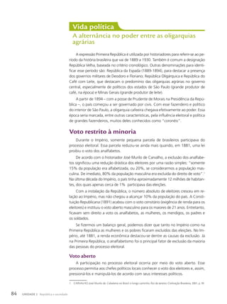 A expressão Primeira República é utilizada por historiadores para referir-se ao pe-
ríodo da história brasileira que vai de 1889 a 1930. Também é comum a designação
República Velha, baseada no critério cronológico. Outras denominações para identi-
ficar esse período são: República da Espada (1889-1894), para destacar a presença
dos governos militares de Deodoro e Floriano; República Oligárquica e República do
Café com Leite, que destacam o predomínio das oligarquias agrárias no governo
central, especialmente de políticos dos estados de São Paulo (grande produtor de
café, na época) e Minas Gerais (grande produtor de leite).
A partir de 1894 – com a posse de Prudente de Morais na Presidência da Repú-
blica –, o país começou a ser governado por civis. Com esse fazendeiro e político
do interior de São Paulo, a oligarquia cafeeira chegava efetivamente ao poder. Essa
época seria marcada, entre outras características, pela influência eleitoral e política
de grandes fazendeiros, muitos deles conhecidos como “coronéis”.
Voto restrito à minoria
Durante o Império, somente pequena parcela de brasileiros participava do
processo eleitoral. Essa parcela reduziu-se ainda mais quando, em 1881, uma lei
proibiu o voto dos analfabetos.
De acordo com o historiador José Murilo de Carvalho, a exclusão dos analfabe-
tos significou uma redução drástica dos eleitores por uma razão simples: “somente
15% da população era alfabetizada, ou 20%, se considerarmos a população mas-
culina. De imediato, 80% da população masculina era excluída do direito de voto”.1
Na última década do Império, o país tinha aproximadamente 12 milhões de habitan-
tes, dos quais apenas cerca de 1% participava das eleições.
Com a instalação da República, o número absoluto de eleitores cresceu em re-
lação ao Império, mas não chegou a alcançar 10% da população do país. A Consti-
tuição Republicana (1891) acabou com o voto censitário (exigência de renda para os
eleitores) e instituiu o voto aberto masculino para os maiores de 21 anos. Entretanto,
ficavam sem direito a voto os analfabetos, as mulheres, os mendigos, os padres e
os soldados.
Se fizermos um balanço geral, podemos dizer que tanto no Império como na
Primeira República as mulheres e os pobres ficaram excluídos das eleições. No Im-
pério, até 1881, a renda econômica destacou-se dentre as causas da exclusão. Já
na Primeira República, o analfabetismo foi o principal fator de exclusão da maioria
das pessoas do processo eleitoral.
Voto aberto
A participação no processo eleitoral ocorria por meio do voto aberto. Esse
processo permitia aos chefes políticos locais conhecer o voto dos eleitores e, assim,
pressioná-los e manipulá-los de acordo com seus interesses políticos.
Vida política
A alternância no poder entre as oligarquias
agrárias
1 CARVALHO, José Murilo de. Cidadania no Brasil: o longo caminho. Rio de Janeiro: Civilização Brasileira, 2001. p. 39.
84 UNIDADE 2 República e sociedade
 