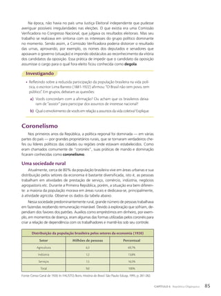 Coronelismo
Nos primeiros anos da República, a política regional foi dominada — em várias
partes do país — por grandes proprietários rurais, que se tornaram verdadeiros che-
fes ou líderes políticos das cidades ou regiões onde estavam estabelecidos. Como
eram chamados comumente de “coronéis”, suas práticas de mando e dominação
ficaram conhecidas como coronelismo.
Uma sociedade rural
Atualmente, cerca de 80% da população brasileira vive em áreas urbanas e sua
distribuição pelos setores da economia é bastante diversificada, isto é, as pessoas
trabalham em atividades de prestação de serviço, comércio, indústria, negócios
agropastoris etc. Durante a Primeira República, porém, a situação era bem diferen-
te: a maioria da população morava em áreas rurais e dedicava-se, principalmente,
à atividade agrícola. Observe os dados da tabela abaixo.
Nessa sociedade predominantemente rural, grande número de pessoas trabalhava
em fazendas recebendo remuneração miserável. Devido à exploração que sofriam, de-
pendiam dos favores dos patrões. Auxílios como empréstimos em dinheiro, por exem-
plo, em momentos de doença, eram algumas das formas utilizadas pelos coronéis para
criar a relação de dependência com os trabalhadores e mantê-los sob seu controle.
Distribuição da população brasileira pelos setores da economia (1920)
Setor Milhões de pessoas Percentual
Agricultura 6,3 69,7%
Indústria 1,2 13,8%
Serviços 1,5 16,5%
Total 9,0 100%
Fonte: Censo Geral de 1920. In: FAUSTO, Boris. História do Brasil. São Paulo: Edusp, 1995. p. 281-282.
Investigando
• Refletindo sobre a reduzida participação da população brasileira na vida polí-
tica, o escritor Lima Barreto (1881-1922) afirmou: “O Brasil não tem povo, tem
público”. Em grupos, debatam as questões:
a) Vocês concordam com a afirmação? Ou acham que os brasileiros deixa-
ram de “assistir” para participar dos assuntos de interesse nacional?
b) Qualoenvolvimentodevocêsemrelaçãoaassuntosdavidacoletiva?Explique.
Na época, não havia no país uma Justiça Eleitoral independente que pudesse
averiguar possíveis irregularidades nas eleições. O que existia era uma Comissão
Verificadora no Congresso Nacional, que julgava os resultados eleitorais. Mas seu
trabalho se realizava em sintonia com os interesses do grupo político dominante
no momento. Sendo assim, a Comissão Verificadora poderia distorcer o resultado
das urnas, aprovando, por exemplo, os nomes dos deputados e senadores que
apoiavam o governo (situação) e impondo obstáculos ao reconhecimento da vitória
dos candidatos da oposição. Essa prática de impedir que o candidato da oposição
assumisse o cargo para o qual fora eleito ficou conhecida como degola.
85
CAPÍTULO 6 República Oligárquica
 