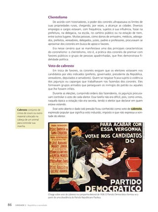 Clientelismo
De acordo com historiadores, o poder dos coronéis ultrapassava os limites de
suas propriedades rurais, chegando, por vezes, a alcançar as cidades. Diversos
empregos e cargos estavam, com frequência, sujeitos à sua influência, fosse na
prefeitura, na delegacia, na escola, no cartório público ou na estação de trem,
entre outros lugares. Muitas pessoas, como donos de armazéns, médicos, advoga-
dos, prefeitos, vereadores, delegados, juízes, padres e professores, procuravam se
aproximar dos coronéis em busca de apoio e favores.
Era nesse cenário que se manifestava uma das principais características
do coronelismo: o clientelismo, isto é, a prática dos coronéis de premiar com
favores públicos o grupo de pessoas apadrinhadas, que lhes demonstrava fi-
delidade política.
Voto de cabresto
Em troca de favores, os coronéis exigiam que os eleitores votassem nos
candidatos por eles indicados (prefeito, governador, presidente da República,
vereadores, deputados e senadores). Quem se negasse ficava sujeito à violência
dos jagunços ou capangas que trabalhavam nas fazendas dos coronéis. Eles
formavam grupos armados que perseguiam os inimigos do patrão ou aqueles
que lhe fossem infiéis.
Durante as eleições, cumprindo ordens dos fazendeiros, os jagunços procura-
vam controlar o voto de cada eleitor. Essa tarefa não era difícil, pois, como vimos,
naquela época a votação não era secreta, tendo o eleitor que declarar em quem
estava votando.
Esse voto aberto e dado sob pressão ficou conhecido como voto de cabresto,
expressão popular que significa voto induzido, imposto e que não expressa a von-
tade do eleitor.
Cabresto: conjunto de
cintas de couro ou outro
material colocado na
cabeça de um animal
para controlar sua
marcha.
Charge sobre voto de cabresto na campanha eleitoral de 1928. O Partido Democrático formou-se a
partir de uma dissidência do Partido Republicano Paulista.
lily.
1928/coleção
paRticulaR
86 UNIDADE 2 República e sociedade
 
