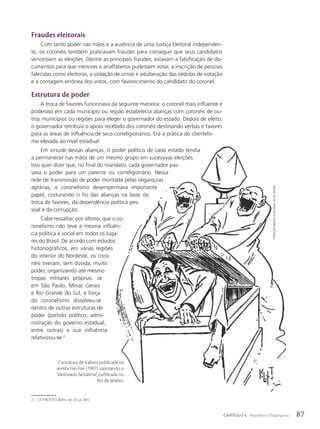 2 Cf. FAUSTO, Boris. op. cit. p. 264.
Fundação
BiBlioteca
nacional,
Rio
de
JaneiRo
Fraudes eleitorais
Com tanto poder nas mãos e a ausência de uma Justiça Eleitoral independen-
te, os coronéis também praticavam fraudes para conseguir que seus candidatos
vencessem as eleições. Dentre as principais fraudes, estavam a falsificação de do-
cumentos para que menores e analfabetos pudessem votar, a inscrição de pessoas
falecidas como eleitoras, a violação de urnas e adulteração das cédulas de votação
e a contagem errônea dos votos, com favorecimento do candidato do coronel.
Estrutura de poder
A troca de favores funcionava da seguinte maneira: o coronel mais influente e
poderoso em cada município ou região estabelecia alianças com coronéis de ou-
tros municípios ou regiões para eleger o governador do estado. Depois de eleito,
o governador retribuía o apoio recebido dos coronéis destinando verbas e favores
para as áreas de influência de seus correligionários. Era a prática do clientelis-
mo elevada ao nível estadual.
Em virtude dessas alianças, o poder político de cada estado tendia
a permanecer nas mãos de um mesmo grupo em sucessivas eleições.
Isso quer dizer que, no final do mandato, cada governador pas-
sava o poder para um parente ou correligionário. Nessa
rede de transmissão de poder montada pelas oligarquias
agrárias, o coronelismo desempenhava importante
papel, costurando o fio das alianças na base da
troca de favores, da dependência política pes-
soal e da corrupção.
Cabe ressaltar, por último, que o co-
ronelismo não teve a mesma influên-
cia política e social em todos os luga-
res do Brasil. De acordo com estudos
historiográficos, em várias regiões
do interior do Nordeste, os coro-
néis tiveram, sem dúvida, muito
poder, organizando até mesmo
tropas militares próprias. Já
em São Paulo, Minas Gerais
e Rio Grande do Sul, a força
do coronelismo dissolveu-se
dentro de outras estruturas de
poder (partido político, admi-
nistração do governo estadual,
entre outras) e sua influência
relativizou-se.2
Caricatura de Kalixto publicada na
revista Fon-Fon (1907) satirizando o
“eleitorado fantasma”, publicada no
Rio de Janeiro.
87
CAPÍTULO 6 República Oligárquica
 