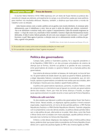 Política dos governadores
Campos Sales, político e fazendeiro paulista, foi o segundo presidente ci-
vil da República (1898-1902) e um dos principais articuladores do sistema de
alianças que se formou, durante sua gestão e as gestões de seus sucessores,
entre governadores de estado e o governo federal: era a chamada política dos
governadores.
Esse sistema de alianças também se baseava, de modo geral, na troca de favo-
res. Os governadores de estado davam seu apoio ao governo federal, ajudando-o
a eleger deputados federais e senadores favoráveis ao presidente, que, em retri-
buição, apoiava os governadores concedendo mais verbas para seus estados, além
de empregos e favores para seus aliados e apadrinhados políticos.
A política dos governadores reproduzia, portanto, no plano federal, a rede
de compromissos e o clientelismo que já ligavam os coronéis aos governadores
dentro dos estados. Assim, por meio de tantas alianças e fraudes, as oligar-
quias agrárias estiveram no poder durante a maior parte da Primeira República.
Política do café com leite
Os dois estados que lideraram a política dos governadores foram São Paulo e
Minas Gerais. Nesses estados, as oligarquias agrárias paulista e mineira estavam
organizadas, respectivamente, em torno de dois partidos políticos: o PRP (Partido
Republicano Paulista) e o PRM (Partido Republicano Mineiro). Fazendo coligações
com os proprietários rurais dos demais estados, os políticos desses partidos lidera-
vam a vida política do país, alternando-se no poder. Além disso, como São Paulo
e Minas Gerais eram os estados com maior população, aqueles políticos tinham a
bancada mais numerosa na Câmara dos Deputados.
Embora a união dessas oligarquias não explique toda a história política dessa
época, podemos dizer que quase todos os presidentes da Primeira República foram
eleitos com o apoio dos paulistas ligados ao PRP e dos mineiros ligados ao PRM.
O escritor Mário Palmério (1916-1996) expressou em um texto de ficção literária as práticas dos
coronéis em relação aos eleitores, principalmente no campo, e as artimanhas usadas por esses políticos
para interferir nos resultados eleitorais. Mostrou, também, a distância que havia entre o mundo do
trabalho rural e as eleições.
João Soares estava com a razão: política só se ganha com muito dinheiro. A começar pelo
alistamento, que é trabalhoso e caro: tem-se que ir atrás de eleitor por eleitor, convencê-
-los a se alistarem e ensinar tudo, até a copiar o requerimento. Cabo de enxada engrossa as
mãos — o laço de couro cru, machado e foice também. Caneta e lápis são ferramentas muito
delicadas. A lida é outra: labuta pesada, de sol a sol, nos campos e nos currais […]. Ler o quê?
Escrever o quê? Mas agora é preciso: a eleição vem aí e o alistamento rende a estima do pa-
trão, a gente vira pessoa.
PALMÉRIO, Mário. Vila dos Confins. Rio de Janeiro: José Olympio, 1973. p. 62.
Interpretar fonte Troca de favores
1. De acordo com o texto, como eram encaradas as eleições no meio rural?
2. Em sua opinião, o que significa a frase: “a gente vira pessoa”?
88 UNIDADE 2 República e sociedade
 
