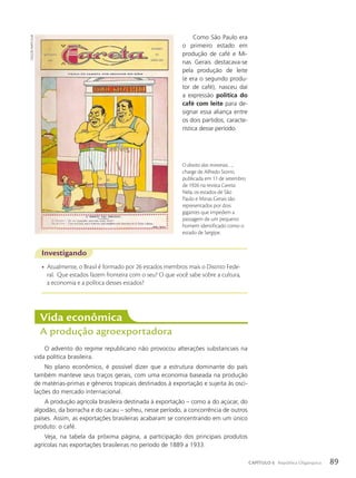 Como São Paulo era
o primeiro estado em
produção de café e Mi-
nas Gerais destacava-se
pela produção de leite
(e era o segundo produ-
tor de café), nasceu daí
a expressão política do
café com leite para de-
signar essa aliança entre
os dois partidos, caracte-
rística desse período.
Investigando
• Atualmente, o Brasil é formado por 26 estados membros mais o Distrito Fede-
ral. Que estados fazem fronteira com o seu? O que você sabe sobre a cultura,
a economia e a política desses estados?
Vida econômica
A produção agroexportadora
O advento do regime republicano não provocou alterações substanciais na
vida política brasileira.
No plano econômico, é possível dizer que a estrutura dominante do país
também manteve seus traços gerais, com uma economia baseada na produção
de matérias-primas e gêneros tropicais destinados à exportação e sujeita às osci-
lações do mercado internacional.
A produção agrícola brasileira destinada à exportação – como a do açúcar, do
algodão, da borracha e do cacau – sofreu, nesse período, a concorrência de outros
países. Assim, as exportações brasileiras acabaram se concentrando em um único
produto: o café.
Veja, na tabela da próxima página, a participação dos principais produtos
agrícolas nas exportações brasileiras no período de 1889 a 1933.
O direito das minorias…,
charge de Alfredo Storni,
publicada em 11 de setembro
de 1926 na revista Careta.
Nela, os estados de São
Paulo e Minas Gerais são
representados por dois
gigantes que impedem a
passagem de um pequeno
homem identificado como o
estado de Sergipe.
coleção
paRticulaR
89
CAPÍTULO 6 República Oligárquica
 