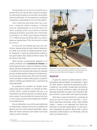 Entusiasmados com os lucros e contando com o
grande afluxo de mão de obra imigrante europeia,
os cafeicultores brasileiros aumentaram desmedida-
mente as plantações. Em consequência, a produção
ultrapassou a capacidade de consumo do produto.
Com a oferta de café sendo maior que a pro-
cura, a economia cafeeira começou a enfrentar
crises de superprodução no início do século XX.
Assim, os preços caíram e acumularam-se imensos
estoques do produto. De acordo com o historiador
Caio Prado Jr., em 1905, esses estoques chegaram
a 11 milhões de sacas de 60 kg cada uma, quanti-
dade que representava 70% do consumo mundial
de um ano.3
Em busca de uma solução para essa crise eco-
nômica, representantes do setor cafeeiro realizaram,
em 1906, uma reunião na cidade paulista de Tauba-
té. Receberam o apoio de parlamentares federais e
dos governadores dos estados de Minas Gerais, Rio
de Janeiro e São Paulo.
Nessa reunião, os participantes chegaram a um
acordo conhecido como Convênio de Taubaté, no
qual se propunha que: o governo compraria a produ-
ção de café que ultrapassasse a procura do mercado;
o excedente seria estocado pelos governos estaduais
para ser vendido quando os preços se normalizassem;
os recursos para comprar esse café viriam de emprés-
timos contraídos no exterior pelo governo; o governo
adotaria medidas para desestimular o surgimento de
novas plantações.
As propostas do Convênio de Taubaté foram
aceitas pelo governo federal, no mandato de Afon-
so Pena. Assim, o preço do produto não caiu, e os
cafeicultores não tiveram prejuízos. O estoque do go-
verno, porém, foi aumentando de maneira contínua,
e nunca surgia uma boa oportunidade para vendê-lo
no mercado externo.
Para os cafeicultores, que continuaram plantando
em larga escala, o prejuízo tornou-se um problema do
governo, pois seus lucros estavam garantidos. Alguns
deles até mesmo utilizaram parte desses lucros para
investir no setor industrial.
Açúcar
O açúcar foi, durante o período colonial, o princi-
pal produto agrícola brasileiro de exportação. A partir
de 1830, devido à ascensão da produção do café e
à queda em suas vendas, causada pela concorrência,
primeiro, do açúcar antilhano e, depois, do açúcar de
beterraba (produzido em países como Alemanha, Bél-
gica e França), o açúcar deixou de ocupar essa posição.
Além disso, a partir do século XX, a produção do
açúcar de cana em Cuba e em Porto Rico — ex-co-
lônias espanholas dominadas, então, pelos Estados
Unidos — passou a ser negociada com tarifas pre-
ferenciais no mercado estadunidense, um dos princi-
pais compradores do produto. Desse modo, o açúcar
produzido no Brasil passou a ser destinado, cada vez
mais, ao mercado interno.
3 Cf. PRADO JR., Caio. História econômica do Brasil. São Paulo: Brasiliense, 1985. p. 229.
Movimento no porto de Santos: embarque de café. O porto de
Santos era o maior exportador de café do mundo. Ilustração sem
data, do acervo do Memorial do Imigrante, em São Paulo.
autoRia
desconhecida.
s/d
91
CAPÍTULO 6 República Oligárquica
 