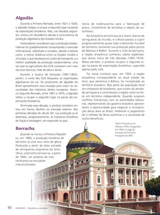 MauRicio
siMonetti
/pulsaR
iMagens
Teatro Amazonas, em
Manaus (AM), inaugurado
em 1896, no auge da
extração da borracha.
Fotografia de 2007.
Algodão
Durante o Primeiro Reinado, entre 1821 e 1830,
o algodão chegou a ocupar o segundo lugar na pauta
de exportações brasileiras. Mas, nas décadas seguin-
tes, entrou em decadência devido à concorrência da
produção algodoeira dos Estados Unidos.
Historiadores consideram que a produção estadu-
nidense foi gradativamente conquistando o mercado
internacional, sobretudo o europeu, devido a fatores
como: a menor distância entre os Estados Unidos e
a Europa, o que barateava os custos de transporte, e a
melhor qualidade da produção estadunidense, uma
vez que os agricultores dos EUA contavam com mais
recursos técnicos, mão de obra e terras.
Durante a Guerra de Secessão (1861-1865),
porém, o norte dos EUA bloqueou as exportações
algodoeiras do sul. Os produtores de algodão do
Brasil aproveitaram essa situação para suprir as ne-
cessidades das indústrias têxteis europeias. Assim,
no Segundo Reinado, entre 1861 e 1870, o algodão
voltou a ocupar o segundo lugar na pauta das ex-
portações brasileiras.
Terminada essa década, o produto brasileiro en-
trou em franco declínio no mercado externo. Nas
primeiras décadas do século XX, sua produção já se
destinava, progressivamente, às indústrias brasileiras
de fiação e tecelagem, em expansão no país.
Borracha
Quando se iniciou a Primeira Repúbli-
ca, em 1889, a produção brasileira de
borracha já vivia seus anos de glória.
Produzida a partir do látex extraído
de seringueiras originárias da Ama-
zônia, a borracha tornara-se, a partir
de 1840, um produto de cres-
cente procura nos países
industrializados.
Servia de matéria-prima para a fabricação de
pneus, inicialmente de bicicletas e depois de au-
tomóveis.
Na Amazônia encontrava-se a maior reserva de
seringueiras do mundo, e o Brasil passou a suprir
progressivamente quase toda a demanda mundial
de borracha, escoando sua produção pelos portos
de Manaus e Belém. Durante o ciclo da borracha,
a região amazônica conheceu súbito esplendor,
que durou cerca de três décadas (1891-1918).
Nesse período, o produto ocupou o segundo lu-
gar na pauta de exportações brasileiras, superado
apenas pelo café.
Foi nesse contexto que, em 1903, a região
amazônica correspondente ao atual estado do
Acre, que pertencia à Bolívia, foi incorporada ao
território brasileiro. Boa parte da população local
era composta de brasileiros, que viviam da ativida-
de seringueira e controlavam a região como se fos-
se um território independente. Quando surgiram
conflitos fronteiriços com as autoridades bolivia-
nas, representantes do governo brasileiro aprovei-
taram a oportunidade para negociar a incorpora-
ção dessa área ao Brasil, mediante o pagamento
de 2 milhões de libras esterlinas e a concessão de
outros benefícios.
92 UNIDADE 2 República e sociedade
UNIDADE 2 República e sociedade
 