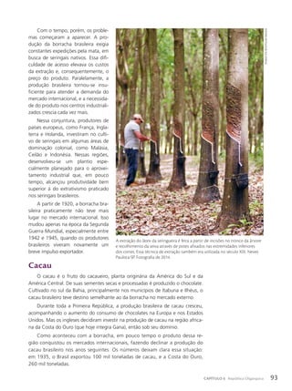 Com o tempo, porém, os proble-
mas começaram a aparecer. A pro-
dução da borracha brasileira exigia
constantes expedições pela mata, em
busca de seringais nativos. Essa difi-
culdade de acesso elevava os custos
da extração e, consequentemente, o
preço do produto. Paralelamente, a
produção brasileira tornou-se insu-
ficiente para atender a demanda do
mercado internacional, e a necessida-
de do produto nos centros industriali-
zados crescia cada vez mais.
Nessa conjuntura, produtores de
países europeus, como França, Ingla-
terra e Holanda, investiram no culti-
vo de seringais em algumas áreas de
dominação colonial, como Malásia,
Ceilão e Indonésia. Nessas regiões,
desenvolveu-se um plantio espe-
cialmente planejado para o aprovei-
tamento industrial que, em pouco
tempo, alcançou produtividade bem
superior à do extrativismo praticado
nos seringais brasileiros.
A partir de 1920, a borracha bra-
sileira praticamente não teve mais
lugar no mercado internacional. Isso
mudou apenas na época da Segunda
Guerra Mundial, especialmente entre
1942 e 1945, quando os produtores
brasileiros viveram novamente um
breve impulso exportador.
Cacau
O cacau é o fruto do cacaueiro, planta originária da América do Sul e da
América Central. De suas sementes secas e processadas é produzido o chocolate.
Cultivado no sul da Bahia, principalmente nos municípios de Itabuna e Ilhéus, o
cacau brasileiro teve destino semelhante ao da borracha no mercado externo.
Durante toda a Primeira República, a produção brasileira de cacau cresceu,
acompanhando o aumento do consumo de chocolates na Europa e nos Estados
Unidos. Mas os ingleses decidiram investir na produção de cacau na região africa-
na da Costa do Ouro (que hoje integra Gana), então sob seu domínio.
Como aconteceu com a borracha, em pouco tempo o produto dessa re-
gião conquistou os mercados internacionais, fazendo declinar a produção do
cacau brasileiro nos anos seguintes. Os números deixam clara essa situação:
em 1935, o Brasil exportou 100 mil toneladas de cacau, e a Costa do Ouro,
260 mil toneladas.
thoMaz
Vita
neto/pulsaR
iMagens
A extração do látex da seringueira é feita a partir de incisões no tronco da árvore
e recolhimento da seiva através de potes afixados nas extremidades inferiores
dos cortes. Essa técnica de extração também era utilizada no século XIX. Neves
Paulista-SP. Fotografia de 2014.
93
CAPÍTULO 6 República Oligárquica
 