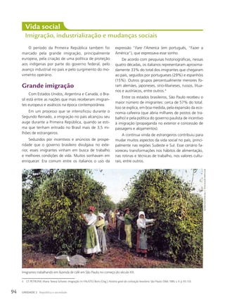 O período da Primeira República também foi
marcado pela grande imigração, principalmente
europeia, pela criação de uma política de proteção
aos indígenas por parte do governo federal, pelo
avanço industrial no país e pelo surgimento do mo-
vimento operário.
Grande imigração
Com Estados Unidos, Argentina e Canadá, o Bra-
sil está entre as nações que mais receberam imigran-
tes europeus e asiáticos na época contemporânea.
Em um processo que se intensificou durante o
Segundo Reinado, a imigração no país alcançou seu
auge durante a Primeira República, quando se esti-
ma que tenham entrado no Brasil mais de 3,5 mi-
lhões de estrangeiros.
Seduzidos por incentivos e anúncios de prospe-
ridade que o governo brasileiro divulgava no exte-
rior, esses imigrantes vinham em busca de trabalho
e melhores condições de vida. Muitos sonhavam em
enriquecer. Era comum entre os italianos o uso da
expressão “Fare l’America (em português, “Fazer a
América”), que expressava esse sonho.
De acordo com pesquisas historiográficas, nessas
quatro décadas, os italianos representaram aproxima-
damente 33% do total dos imigrantes que chegaram
ao país, seguidos por portugueses (29%) e espanhóis
(15%). Outros grupos percentualmente menores fo-
ram alemães, japoneses, sírio-libaneses, russos, litua-
nos e austríacos, entre outros.4
Entre os estados brasileiros, São Paulo recebeu o
maior número de imigrantes: cerca de 57% do total.
Isso se explica, em boa medida, pela expansão da eco-
nomia cafeeira (que abria milhares de postos de tra-
balho) e pela política do governo paulista de incentivo
à imigração (propaganda no exterior e concessão de
passagens e alojamentos).
A contínua vinda de estrangeiros contribuiu para
mudar muitos aspectos da vida social no país, princi-
palmente nas regiões Sudeste e Sul. Esse cenário fa-
voreceu transformações nos hábitos de alimentação,
nas rotinas e técnicas de trabalho, nos valores cultu-
rais, entre outros.
Vida social
Imigração, industrialização e mudanças sociais
4 Cf. PETRONE, Maria Tereza Schores. Imigração. In: FAUSTO, Boris (Org.). História geral da civilização brasileira. São Paulo: Difel, 1985, v. 9. p. 93-133.
Imigrantes trabalhando em fazenda de café em São Paulo, no começo do século XX.
autoRia
desconhecida.
c.
1910/coleção
paRticulaR
94 UNIDADE 2 República e sociedade
 