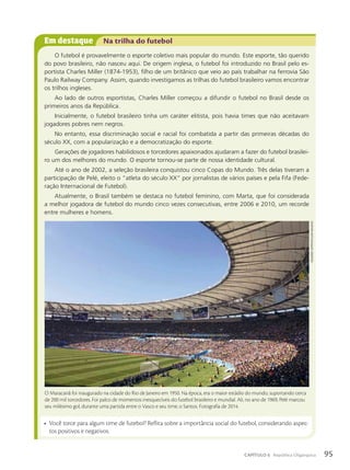 Em destaque Na trilha do futebol
O futebol é provavelmente o esporte coletivo mais popular do mundo. Este esporte, tão querido
do povo brasileiro, não nasceu aqui. De origem inglesa, o futebol foi introduzido no Brasil pelo es-
portista Charles Miller (1874-1953), filho de um britânico que veio ao país trabalhar na ferrovia São
Paulo Railway Company. Assim, quando investigamos as trilhas do futebol brasileiro vamos encontrar
os trilhos ingleses.
Ao lado de outros esportistas, Charles Miller começou a difundir o futebol no Brasil desde os
primeiros anos da República.
Inicialmente, o futebol brasileiro tinha um caráter elitista, pois havia times que não aceitavam
jogadores pobres nem negros.
No entanto, essa discriminação social e racial foi combatida a partir das primeiras décadas do
século XX, com a popularização e a democratização do esporte.
Gerações de jogadores habilidosos e torcedores apaixonados ajudaram a fazer do futebol brasilei-
ro um dos melhores do mundo. O esporte tornou-se parte de nossa identidade cultural.
Até o ano de 2002, a seleção brasileira conquistou cinco Copas do Mundo. Três delas tiveram a
participação de Pelé, eleito o “atleta do século XX” por jornalistas de vários países e pela Fifa (Fede-
ração Internacional de Futebol).
Atualmente, o Brasil também se destaca no futebol feminino, com Marta, que foi considerada
a melhor jogadora de futebol do mundo cinco vezes consecutivas, entre 2006 e 2010, um recorde
entre mulheres e homens.
• Você torce para algum time de futebol? Reflita sobre a importância social do futebol, considerando aspec-
tos positivos e negativos.
O Maracanã foi inaugurado na cidade do Rio de Janeiro em 1950. Na época, era o maior estádio do mundo, suportando cerca
de 200 mil torcedores. Foi palco de momentos inesquecíveis do futebol brasileiro e mundial. Ali, no ano de 1969, Pelé marcou
seu milésimo gol, durante uma partida entre o Vasco e seu time, o Santos. Fotografia de 2014.
eduaRdo
zappia/pulsaR
iMagens
95
CAPÍTULO 6 República Oligárquica
 