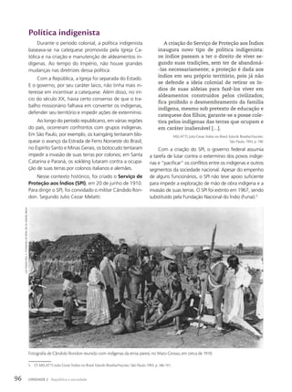 Política indigenista
Durante o período colonial, a política indigenista
baseava-se na catequese promovida pela Igreja Ca-
tólica e na criação e manutenção de aldeamentos in-
dígenas. Ao tempo do Império, não houve grandes
mudanças nas diretrizes dessa política.
Com a República, a Igreja foi separada do Estado.
E o governo, por seu caráter laico, não tinha mais in-
teresse em incentivar a catequese. Além disso, no iní-
cio do século XX, havia certo consenso de que o tra-
balho missionário falhava em converter os indígenas,
defender seu território e impedir ações de extermínio.
Ao longo do período republicano, em várias regiões
do país, ocorreram confrontos com grupos indígenas.
Em São Paulo, por exemplo, os kaingáng tentaram blo-
quear o avanço da Estrada de Ferro Noroeste do Brasil;
no Espírito Santo e Minas Gerais, os botocudo tentaram
impedir a invasão de suas terras por colonos; em Santa
Catarina e Paraná, os xokléng lutaram contra a ocupa-
ção de suas terras por colonos italianos e alemães.
Nesse contexto histórico, foi criado o Serviço de
Proteção aos Índios (SPI), em 20 de junho de 1910.
Para dirigir o SPI, foi convidado o militar Cândido Ron-
don. Segundo Julio Cezar Melatti:
A criação do Serviço de Proteção aos Índios
inaugura novo tipo de política indigenista:
os índios passam a ter o direito de viver se-
gundo suas tradições, sem ter de abandoná-
-las necessariamente; a proteção é dada aos
índios em seu próprio território, pois já não
se defende a ideia colonial de retirar os ín-
dios de suas aldeias para fazê-los viver em
aldeamentos construídos pelos civilizados;
fica proibido o desmembramento da família
indígena, mesmo sob pretexto de educação e
catequese dos filhos; garante-se a posse cole-
tiva pelos indígenas das terras que ocupam e
em caráter inalienável […].
MELATTI, Julio Cezar. Índios no Brasil. Edunb: Brasília/Hucitec:
São Paulo, 1993. p. 190.
Com a criação do SPI, o governo federal assumia
a tarefa de lutar contra o extermínio dos povos indíge-
nas e “pacificar” os conflitos entre os indígenas e outros
segmentos da sociedade nacional. Apesar do empenho
de alguns funcionários, o SPI não teve apoio suficiente
para impedir a exploração de mão de obra indígena e a
invasão de suas terras. O SPI foi extinto em 1967, sendo
substituído pela Fundação Nacional do Índio (Funai).5
5 Cf. MELATTI, Julio Cezar. Índios no Brasil. Edunb: Brasília/Hucitec: São Paulo, 1993. p. 186-191.
Fotografia de Cândido Rondon reunido com indígenas da etnia paresí, no Mato Grosso, em cerca de 1910.
luiz
thoMaz
Reis.
c.
1910/Museu
do
Índio,
Rio
de
JaneiRo,
BRasil
96 UNIDADE 2 República e sociedade
 