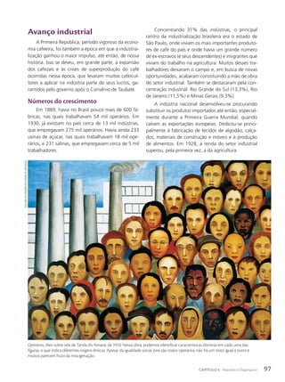 Avanço industrial
A Primeira República, período vigoroso da econo-
mia cafeeira, foi também a época em que a industria-
lização ganhou o maior impulso, até então, de nossa
história. Isso se deveu, em grande parte, à expansão
dos cafezais e às crises de superprodução do café
ocorridas nessa época, que levaram muitos cafeicul-
tores a aplicar na indústria parte de seus lucros, ga-
rantidos pelo governo após o Convênio de Taubaté.
Números do crescimento
Em 1889, havia no Brasil pouco mais de 600 fá-
bricas, nas quais trabalhavam 54 mil operários. Em
1930, já existiam no país cerca de 13 mil indústrias,
que empregavam 275 mil operários. Havia ainda 233
usinas de açúcar, nas quais trabalhavam 18 mil ope-
rários, e 231 salinas, que empregavam cerca de 5 mil
trabalhadores.
Concentrando 31% das indústrias, o principal
centro da industrialização brasileira era o estado de
São Paulo, onde viviam os mais importantes produto-
res de café do país e onde havia um grande número
de ex-escravos (e seus descendentes) e imigrantes que
viviam do trabalho na agricultura. Muitos desses tra-
balhadores deixaram o campo e, em busca de novas
oportunidades, acabaram constituindo a mão de obra
do setor industrial. Também se destacaram pela con-
centração industrial: Rio Grande do Sul (13,3%), Rio
de Janeiro (11,5%) e Minas Gerais (9,3%).
A indústria nacional desenvolveu-se procurando
substituir os produtos importados até então, especial-
mente durante a Primeira Guerra Mundial, quando
caíram as exportações europeias. Dedicou-se princi-
palmente à fabricação de tecidos de algodão, calça-
dos, materiais de construção e móveis e à produção
de alimentos. Em 1928, a renda do setor industrial
superou, pela primeira vez, a da agricultura.
Operários, óleo sobre tela de Tarsila do Amaral, de 1933. Nessa obra, podemos identificar características distintas em cada uma das
figuras, o que indica diferentes origens étnicas. Apesar da igualdade social, pois são todos operários, não há um rosto igual a outro e
muitos parecem fruto da miscigenação.
coleção
do
goVeRno
do
estado
de
são
paulo
97
CAPÍTULO 6 República Oligárquica
 