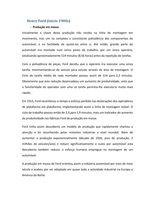 Henry Ford (inicio 1900s)
      - Produção em massa
Inicialmente a chave desta produção não residia na linha de montagem em
movimento, mas sim na completa e consistente polivalência dos componentes do
automóvel, e na facilidade de ajustá-los entre si. Até então, grande parte do
automóvel era montada num único posto de trabalho, por um único operário,
totalizando aproximadamente 514 minutos (8,56 horas) antes da repetição de tarefas.

Com a polivalência de peças, Ford decidiu que o operário iria executar uma única
tarefa, movimentando-se de veículo para veículo através da área de montagem. O
Ciclo de tarefa médio de cada montador passou assim de 514 para 2,3 minutos.
Obviamente que esta redução desencadeou um aumento de produtividade, visto que
a familiaridade do operador com uma só tarefa permitia-lhe executá-la muito mais
rápido.

Em 1913, Ford reconheceu o tempo e esforço perdido nas deslocações dos operadores
de plataforma em plataforma, implementando assim a linha de montagem móvel. O
ciclo de trabalho passou então de 2,3 para 1,9 minutos, mais um indicador do aumento
da produtividade nas fábricas Ford de produção em massa.

Ford tinha assim descoberto um modelo de produção que rapidamente chamou a
atenção e foi reconhecido pelas restantes indústrias a nível mundial. Alem de
aumentar a produção exponencialmente (década de 1920, pico de produção, 2
milhões de veículos/ano) e reduzir significativamente o custo por automóvel esta
descoberta também reduziu o esforço humano empregue na montagem de um
automóvel.

A produção em massa de Ford orientou assim a indústria automóvel por mais de meio
século e acabou por ser adoptada em quase toda a actividade industrial na Europa e
América do Norte.
 