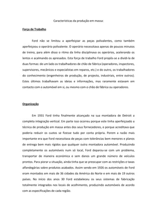 Características da produção em massa:

Força de Trabalho


       Ford não se limitou a aperfeiçoar as peças polivalentes, como também
aperfeiçoou o operário polivalente. O operário necessitava apenas de poucos minutos
de treino, para além disso o ritmo da linha disciplinava os operários, acelerando os
lentos e acalmando os apresados. Esta força de trabalho Ford propôs-se a dividi-la de
duas formas: de um lado os trabalhadores de chão de fábrica (operadores, inspectores,
supervisores, mecânicos e especialistas em reparos, etc.) e do outro, os trabalhadores
do conhecimento (engenheiros de produção, de projecto, industriais, entre outros).
Estes últimos trabalhavam as ideias e informações, mas raramente estavam em
contacto com o automóvel em si, ou mesmo com o chão de fábrica ou operadores.




Organização


       Em 1931 Ford tinha finalmente alcançado na sua montadora de Detroit a
completa integração vertical. Em parte isso ocorreu porque este tinha aperfeiçoado a
técnica de produção em massa antes dos seus fornecedores, e porque acreditava que
poderia reduzir os custos se fizesse tudo por conta própria. Porem a razão mais
importante era que Ford necessitava de peças com tolerâncias bem menores e planos
de entrega bem mais rígidos que qualquer outra montadora automóvel. Produzindo
completamente os automóveis num só local, Ford deparou-se com um problema,
transportar de maneira económica e sem danos um grande número de veículos
prontos. Para piorar a situação, ainda tinha que se preocupar com as restrições e taxas
alfandegárias sobre produtos acabados. Assim sendo em 1926 os automóveis de Ford
eram montados em mais de 36 cidades da América do Norte e em mais de 19 outros
países. No início dos anos 30 Ford estabeleceu os seus sistemas de fabricação
totalmente integrados nos locais de acolhimento, produzindo automóveis de acordo
com as especificações de cada região.
 