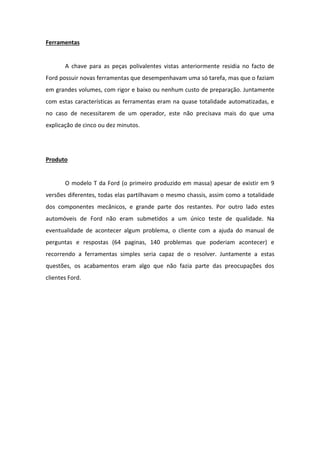 Ferramentas


       A chave para as peças polivalentes vistas anteriormente residia no facto de
Ford possuir novas ferramentas que desempenhavam uma só tarefa, mas que o faziam
em grandes volumes, com rigor e baixo ou nenhum custo de preparação. Juntamente
com estas características as ferramentas eram na quase totalidade automatizadas, e
no caso de necessitarem de um operador, este não precisava mais do que uma
explicação de cinco ou dez minutos.




Produto


       O modelo T da Ford (o primeiro produzido em massa) apesar de existir em 9
versões diferentes, todas elas partilhavam o mesmo chassis, assim como a totalidade
dos componentes mecânicos, e grande parte dos restantes. Por outro lado estes
automóveis de Ford não eram submetidos a um único teste de qualidade. Na
eventualidade de acontecer algum problema, o cliente com a ajuda do manual de
perguntas e respostas (64 paginas, 140 problemas que poderiam acontecer) e
recorrendo a ferramentas simples seria capaz de o resolver. Juntamente a estas
questões, os acabamentos eram algo que não fazia parte das preocupações dos
clientes Ford.
 