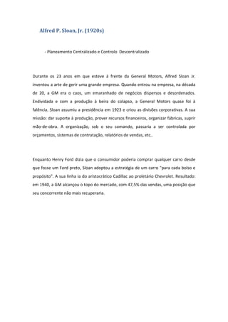 Alfred P. Sloan, Jr. (1920s)


      - Planeamento Centralizado e Controlo Descentralizado




Durante os 23 anos em que esteve à frente da General Motors, Alfred Sloan Jr.
inventou a arte de gerir uma grande empresa. Quando entrou na empresa, na década
de 20, a GM era o caos, um emaranhado de negócios dispersos e desordenados.
Endividada e com a produção à beira do colapso, a General Motors quase foi à
falência. Sloan assumiu a presidência em 1923 e criou as divisões corporativas. A sua
missão: dar suporte à produção, prover recursos financeiros, organizar fábricas, suprir
mão-de-obra. A organização, sob o seu comando, passaria a ser controlada por
orçamentos, sistemas de contratação, relatórios de vendas, etc..




Enquanto Henry Ford dizia que o consumidor poderia comprar qualquer carro desde
que fosse um Ford preto, Sloan adoptou a estratégia de um carro "para cada bolso e
propósito". A sua linha ia do aristocrático Cadillac ao proletário Chevrolet. Resultado:
em 1940, a GM alcançou o topo do mercado, com 47,5% das vendas, uma posição que
seu concorrente não mais recuperaria.
 
