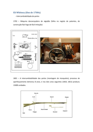 Eli Whitney (fins de 1700s)
  - Intercambiabilidade de partes

1793 – Máquina descaroçadora de algodão (falha no registo de patentes, de
construção fácil logo de fácil imitação)




1801 – A intercambiabilidade das partes (montagem de mosquetes), processo de
aperfeiçoamento demorou 8 anos, e nos dois anos seguintes (1810, 1811) produziu
15000 unidades.
 