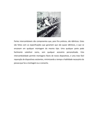Partes intercambiáveis são componentes que, para fins práticos, são idênticos. Estes
são feitos com as especificações que garantam que são quase idênticos, e que se
encaixam em qualquer montagem do mesmo tipo. Uma qualquer parte pode
facilmente   substituir   outra,   sem   qualquer   acessório   personalizado.   Esta
intercambialidade permite montagens fáceis de novos dispositivos, e uma mais fácil
reparação de dispositivos existentes, minimizando o tempo e habilidade necessária da
pessoa que faz a montagem ou o conserto.
 