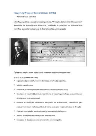 Frederick Winslow Taylor (inicio 1900s)
  - Administração científica

1911 Taylor publica a sua obra mais importante: “Principles do Scientific Management”
(Princípios da Administração Científica), revelando os princípios da administração
científica, que se tornaria a base da Teoria Geral da Administração




Ênfase nas tarefas com o objectivo de aumentar a eficiência operacional

BENEFÍCIO AOS TRABALHADORES
 Especialização de cada funcionário dentro de uma função específica;

 Salários mais elevados;

 Política de incentivos por metas de produção cumpridas (Meritocracia);

 Condições de trabalho (O conforto no ambiente de trabalho ganha força, porque influencia

   directamente na produtividade);

 Oferecer as instruções sistemáticas adequadas aos trabalhadores, treinando-os para

   produzir mais e com melhor qualidade. O treino passa a ser responsabilidade da direcção.

 Eficiência na produção, sem implicar esforço extra dos trabalhadores.

 Jornada de trabalho reduzida e pausas para descanso.

 Concessão de dias de descanso remunerados aos empregados.
 