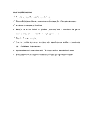 BENEFÍCIOS ÀS EMPRESAS

 Produtos com qualidade superior aos anteriores.

 Eliminação de desperdícios e, consequentemente, das perdas sofridas pelas empresas.

 Aumento dos níveis de produtividade.

 Redução de custos dentro do processo produtivo, com a eliminação de gastos

   desnecessários, como as constantes inspecções, por exemplo.

 Desenho de cargos e tarefas.

 Selecção científica: Contratar a pessoa correta, segundo as suas aptidões e capacidades

   para a função a ser desempenhada.

 Aproveitamento eficiente dos recursos e do tempo. Produzir mais utilizando menos.

 Supervisão funcional: os operários são supervisionados por alguém especializado.
 