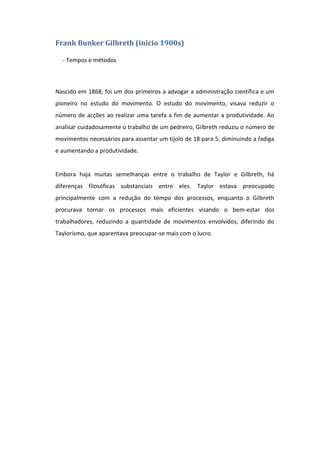 Frank Bunker Gilbreth (inicio 1900s)

  - Tempos e métodos



Nascido em 1868, foi um dos primeiros a advogar a administração científica e um
pioneiro no estudo do movimento. O estudo do movimento, visava reduzir o
número de acções ao realizar uma tarefa a fim de aumentar a produtividade. Ao
analisar cuidadosamente o trabalho de um pedreiro, Gilbreth reduziu o número de
movimentos necessários para assentar um tijolo de 18 para 5, diminuindo a fadiga
e aumentando a produtividade.


Embora haja muitas semelhanças entre o trabalho de Taylor e Gilbreth, há
diferenças filosóficas substanciais entre eles. Taylor estava preocupado
principalmente com a redução do tempo dos processos, enquanto o Gilbreth
procurava tornar os processos mais eficientes visando o bem-estar dos
trabalhadores, reduzindo a quantidade de movimentos envolvidos, diferindo do
Taylorismo, que aparentava preocupar-se mais com o lucro.
 