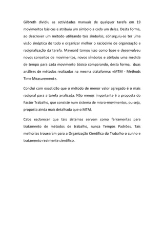 Gilbreth dividiu as actividades manuais de qualquer tarefa em 19
movimentos básicos e atribuiu um símbolo a cada um deles. Desta forma,
ao descrever um método utilizando tais símbolos, conseguiu-se ter uma
visão sinóptica do todo e organizar melhor o raciocínio de organização e
racionalização da tarefa. Maynard tomou isso como base e desenvolveu
novos conceitos de movimentos, novos símbolos e atribuiu uma medida
de tempo para cada movimento básico comparando, desta forma, duas
análises de métodos realizadas na mesma plataforma: «MTM - Methods
Time Measurement».

Conclui com exactidão que o método de menor valor agregado é o mais
racional para a tarefa analisada. Não menos importante é a proposta do
Factor Trabalho, que consiste num sistema de micro-movimentos, ou seja,
proposta ainda mais detalhada que o MTM.

Cabe esclarecer que tais sistemas servem como ferramentas para
tratamento de métodos de trabalho, nunca Tempos Padrões. Tais
melhorias trouxeram para a Organização Científica do Trabalho o cunho e
tratamento realmente científico.
 