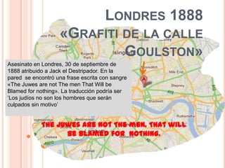 Londres 1888 «Grafiti de la calle Goulston»Asesinato en Londres, 30 de septiembre de 1888 atribuido a Jack el Destripador. En la  pared  se encontróunafraseescrita con sangre «The Juwes are not The men That Will be Blamed for nothing». La traducción podría ser ‘Los judíos no son los hombres que serán culpados sin motivo’ The Juwes are not The men. That will be Blamed for  nothing.