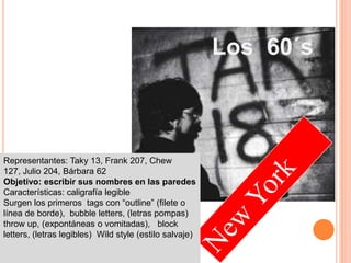 Los  60´sRepresentantes: Taky 13, Frank 207, Chew 127, Julio 204, Bárbara 62Objetivo: escribir sus nombres en las paredesCaracterísticas: caligrafía legibleSurgen los primeros  tags con “outline” (filete o línea de borde),  bubbleletters, (letras pompas) throw up, (expontáneas o vomitadas),   block letters, (letras legibles)  Wild style (estilo salvaje)New York