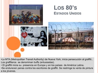 Los 80’sEstados UnidosLa MTA (MetropolitanTransitAuthority) de Nueva York, inicia persecución al graffiti.. Los graffiteros  se denominan buffs (entusiastas).